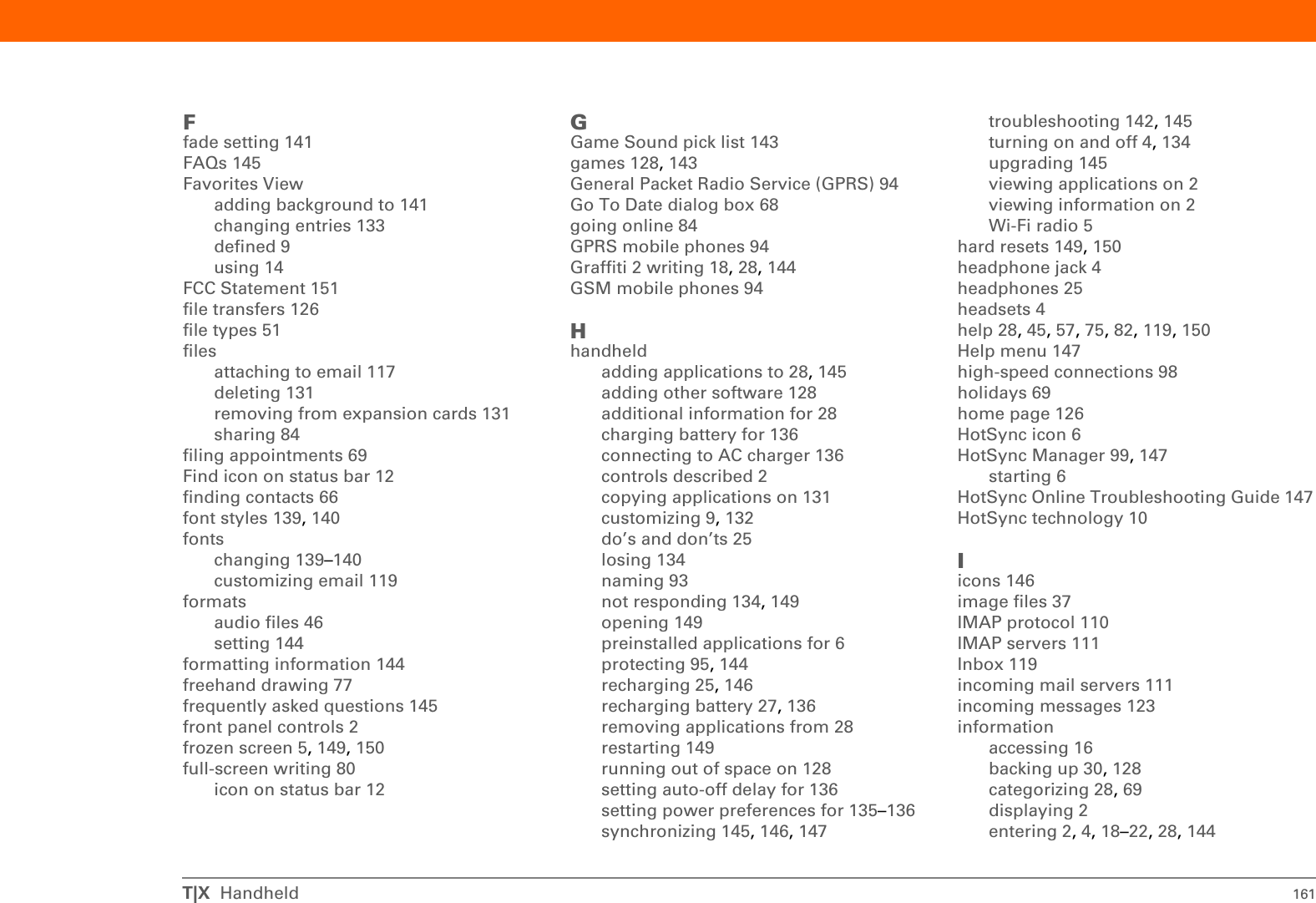 T|X  Handheld 159conformity declaration 152connectingto AC charger 136to mobile phones 98to other devices 83to the Internet 84connectionsadditional information for 103configuring 144customizing 123, 126omitting passkeys for 95precautions for 25, 155setting preferences for 119setting up phone 94–96setting up wireless 99troubleshooting 150unable to establish 93conserving power 27, 134contacting ISPs 96contactsadding 66adding contacts 64entering from Outlook 148entering in memos 78managing 63saving 65Contacts applicationadding contact information 64–65additional information for 75, 82beaming contacts 67customizing 75locating 66opening 6, 64, 67saving information in 65searching from 66Contacts icon 6, 63continuous events See repeating eventscontrols, handheld 2copyingapplications 131photos 45videos 45corporate email accounts 119CPUspreinstalled software for 6troubleshooting synchronizing problems 147creatingappointments 68contacts 64, 66, 67email messages 113memos 77, 78, 79MP3 files 54notes 80photo albums 41reminders 65song lists 57tasks 63, 72video albums 41current date and time 137cursor 19customer support 28, 57, 61, 119, 150customizingbackgrounds 141connections 123, 126Contact application 75handheld 9, 132Inbox 119cutting and pasting 82Ddata entry 4, 19, 28, 144input area for 2Date &amp; Time Preferences screen 137datesassigning to appointments 68formatting 144scheduling reminders for 65selecting on calendar 72setting 137–138setting due 72sorting by 81Day View (Calendar) 68, 70Day View icon 68Deactivate Keylock button 134delays 136deletingSee also removingapplications 28, 131email accounts 119files 131memos 82messages 123photos 45photos from album 42video from album 42videos 45desktop software, installing 6deviceESD and 154Device name field 93dial-up accounts 96, 98dictionaries 128Digitizer Preferences screen 142Discoverable setting 87, 93