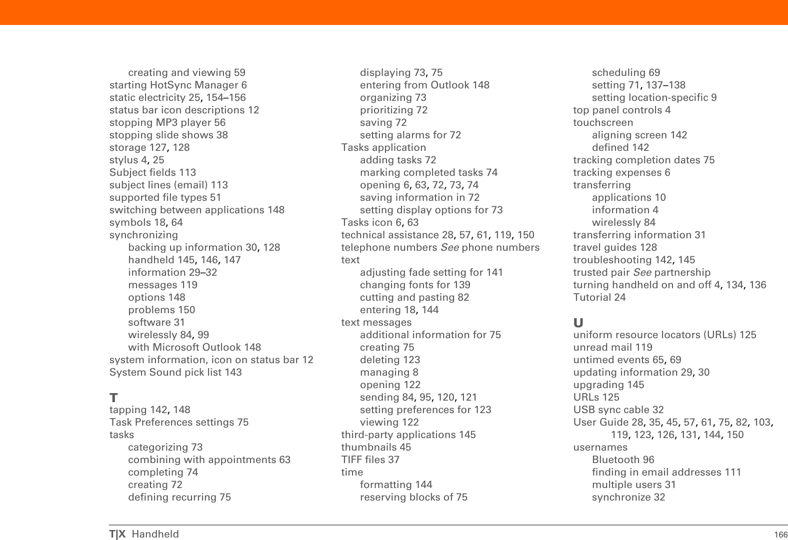 T|X  Handheld 164pen widths 80performance 25personal computerspreinstalled software for 6synchronizing handheld with 31troubleshooting synchronization 147phone calls 75phone connections 94–96Phone Link Updater application 94Phone Lookup 66phone numbers, sharing 4photo albumsadditional information for 45creating 41moving photos in 43photosadding to albums 42adding to contacts 65copying 45deleting from album 42displaying 45emailing 45moving 43selecting as backgrounds 141sharing 33storing 128viewing 38Picture box 65playing music 46, 51, 56playlists 57Pocket Tunes applicationcompatible formats for 51converting songs on CDs 54getting help with 57icon 7opening 7, 56overview 46POP protocol 110POP servers 111portable keyboards 79portrait view 13ports 4Post Office Protocol (POP) 110See also POP serversPower button 4power consumption options 136power preferences 135–136Power Preferences screen 136PowerPoint files, creating and viewing 59power-saving settings 136precautions 155preferencesoverview 132setting connection 119setting email 119setting locale-specific 137setting network connection 123, 126setting text messaging 123Preferences screen 9Prefs icon 9preinstalled applications 6printing expense reports 6prioritizing tasks 72privacy settingscontacts 75, 82handheld 28, 144protectinginformation 128your handheld 28, 144protecting your handheld 28protocol (defined) 110Protocol pick list 110Qquestions and answers 145quick buttonsnot responding 4opening applications from 6Quick Connect option 75Quick Install software 10Quick Tour 18, 24Rradio 5, 8reading text messages 122reboots 149, 150receiving email 97receiving messages 44, 123recharging battery 27, 136recharging handheld 25, 146recurring tasks 75refreshing web pages 126remindersentering 69scheduling 65setting alarms for 82removingSee also deletingexpansion cards 129repeating tasks 74, 75replying to text messages 123resending messages 119reserving blocks of time 75reset button 5, 149resetting local settings 137