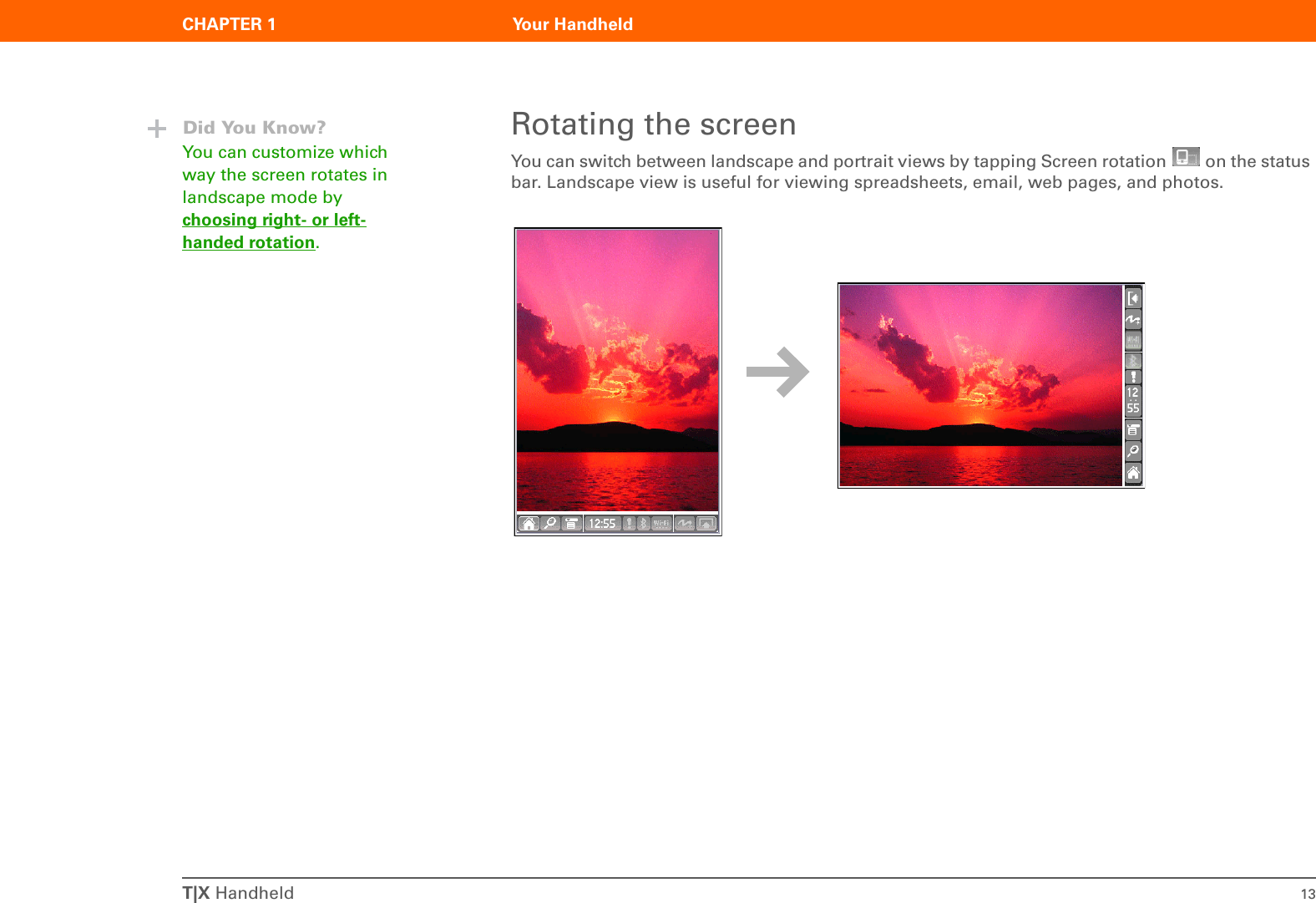 T|X Handheld 13CHAPTER 1 Your HandheldRotating the screenYou can switch between landscape and portrait views by tapping Screen rotation   on the status bar. Landscape view is useful for viewing spreadsheets, email, web pages, and photos. Did You Know?You can customize which way the screen rotates in landscape mode by choosing right- or left-handed rotation.