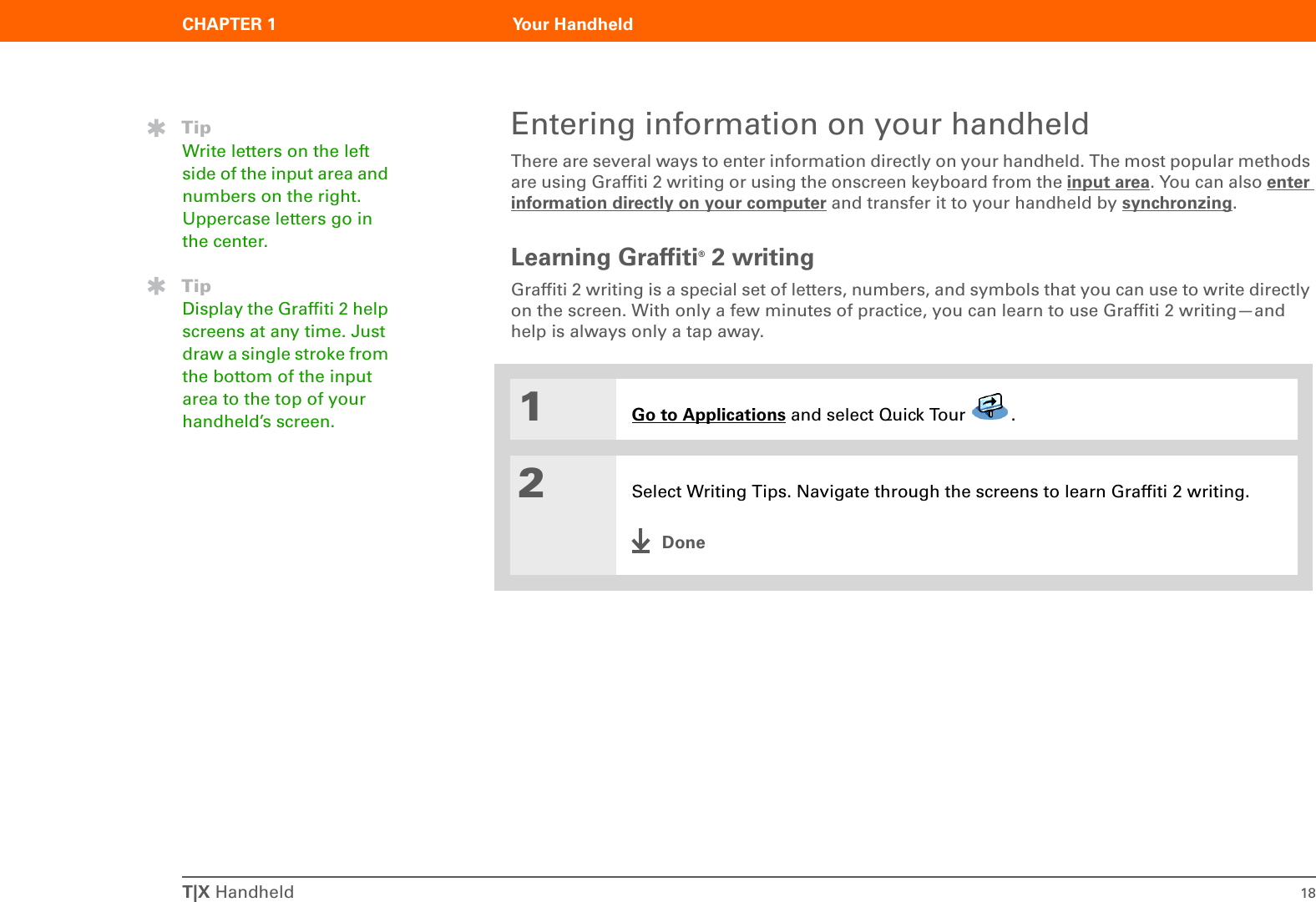 T|X Handheld 18CHAPTER 1 Your HandheldEntering information on your handheldThere are several ways to enter information directly on your handheld. The most popular methods are using Graffiti 2 writing or using the onscreen keyboard from the input area. You can also enter information directly on your computer and transfer it to your handheld by synchronzing.Learning Graffiti® 2 writingGraffiti 2 writing is a special set of letters, numbers, and symbols that you can use to write directly on the screen. With only a few minutes of practice, you can learn to use Graffiti 2 writing—and help is always only a tap away.01Go to Applications and select Quick Tour  .2Select Writing Tips. Navigate through the screens to learn Graffiti 2 writing.DoneTipWrite letters on the left side of the input area and numbers on the right. Uppercase letters go in the center.TipDisplay the Graffiti 2 help screens at any time. Just draw a single stroke from the bottom of the input area to the top of your handheld’s screen.