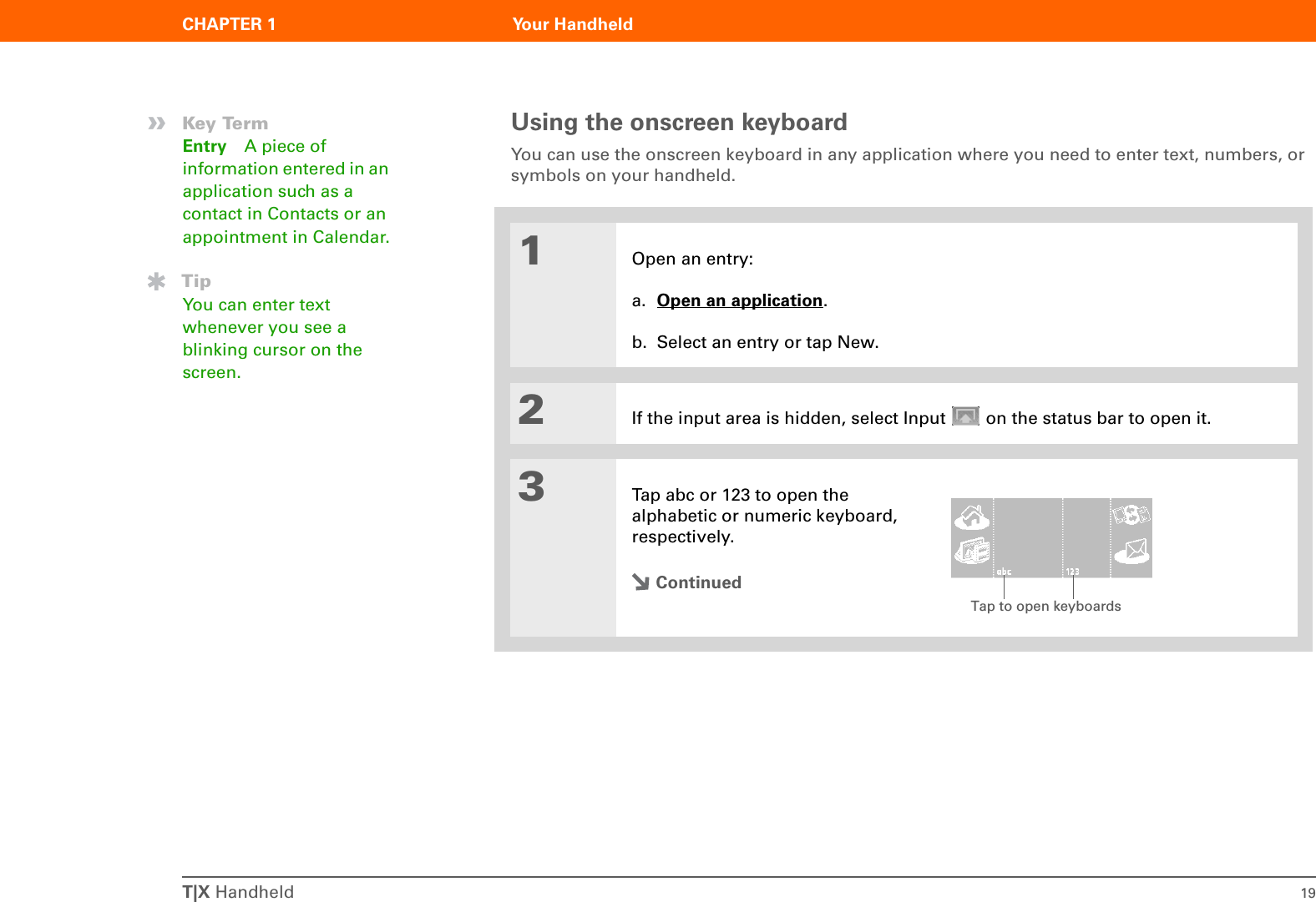T|X Handheld 19CHAPTER 1 Your HandheldUsing the onscreen keyboardYou can use the onscreen keyboard in any application where you need to enter text, numbers, or symbols on your handheld.01Open an entry:a. Open an application.b. Select an entry or tap New.2If the input area is hidden, select Input   on the status bar to open it.3Tap abc or 123 to open the alphabetic or numeric keyboard, respectively.Continued»Key TermEntry A piece of information entered in an application such as a contact in Contacts or an appointment in Calendar.TipYou can enter text whenever you see a blinking cursor on the screen.Tap to open keyboards
