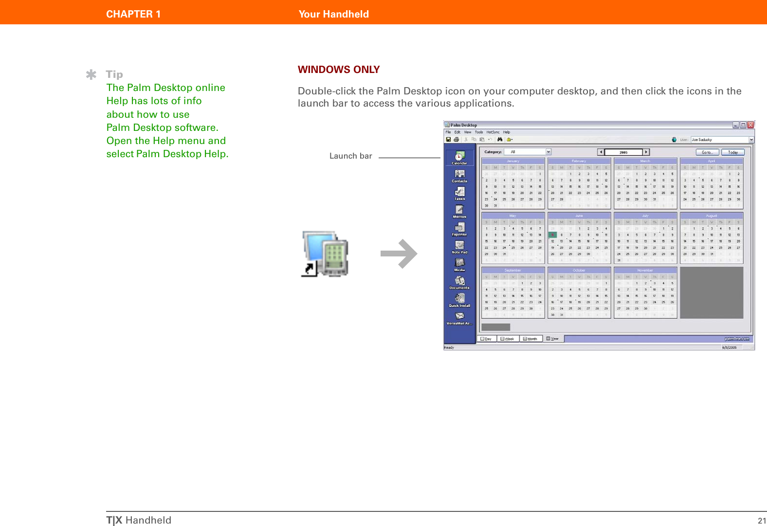 T|X Handheld 21CHAPTER 1 Your HandheldWINDOWS ONLYDouble-click the Palm Desktop icon on your computer desktop, and then click the icons in the launch bar to access the various applications.TipThe Palm Desktop online Help has lots of info about how to use Palm Desktop software. Open the Help menu and select Palm Desktop Help. Launch bar