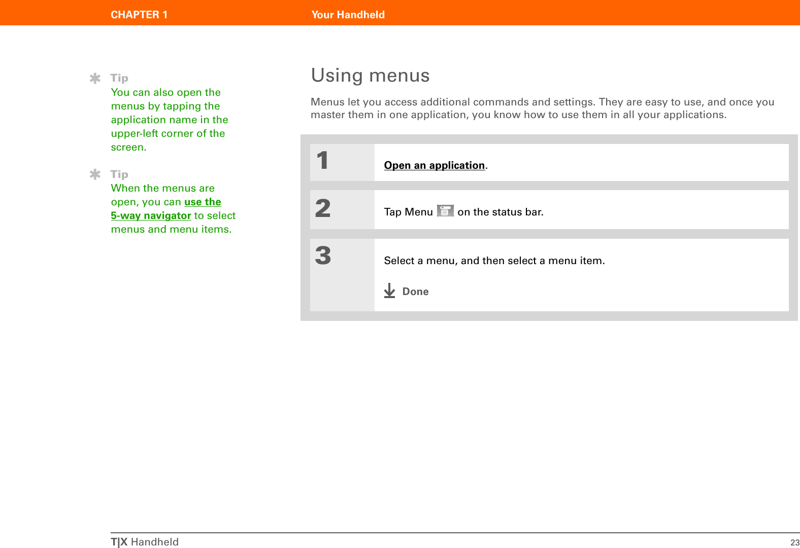 T|X Handheld 23CHAPTER 1 Your HandheldUsing menusMenus let you access additional commands and settings. They are easy to use, and once you master them in one application, you know how to use them in all your applications.01Open an application.2Tap Menu   on the status bar.3Select a menu, and then select a menu item.DoneTipYou can also open the menus by tapping the application name in the upper-left corner of the screen.TipWhen the menus are open, you can use the5-way navigator to select menus and menu items.
