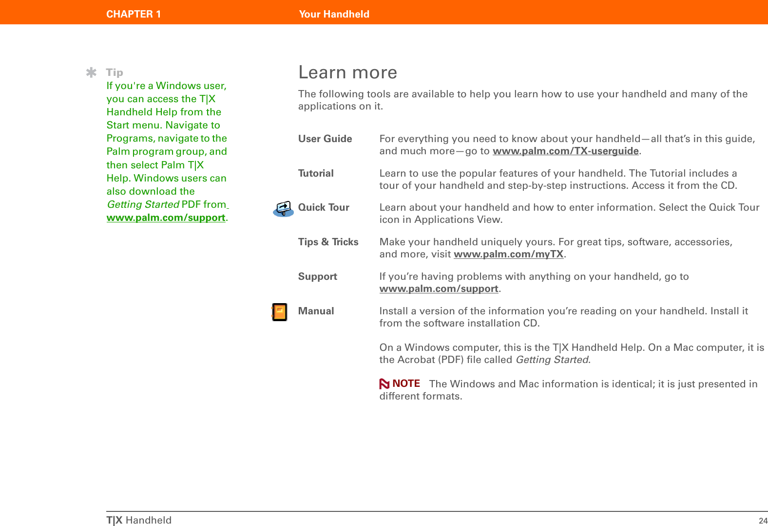 T|X Handheld 24CHAPTER 1 Your HandheldLearn moreThe following tools are available to help you learn how to use your handheld and many of the applications on it.0User Guide For everything you need to know about your handheld—all that’s in this guide, and much more—go to www.palm.com/TX-userguide.Tu t o ri a l Learn to use the popular features of your handheld. The Tutorial includes a tour of your handheld and step-by-step instructions. Access it from the CD.Quick Tour Learn about your handheld and how to enter information. Select the Quick Tour icon in Applications View.Tips &amp; Tricks Make your handheld uniquely yours. For great tips, software, accessories, and more, visit www.palm.com/myTX.Support If you’re having problems with anything on your handheld, go to www.palm.com/support.Manual Install a version of the information you’re reading on your handheld. Install it from the software installation CD.On a Windows computer, this is the T|X Handheld Help. On a Mac computer, it is the Acrobat (PDF) file called Getting Started.  The Windows and Mac information is identical; it is just presented in different formats.TipIf you&apos;re a Windows user, you can access the T|X  Handheld Help from the Start menu. Navigate to Programs, navigate to the Palm program group, and then select Palm T|X  Help. Windows users can also download the Getting Started PDF from www.palm.com/support.NOTE