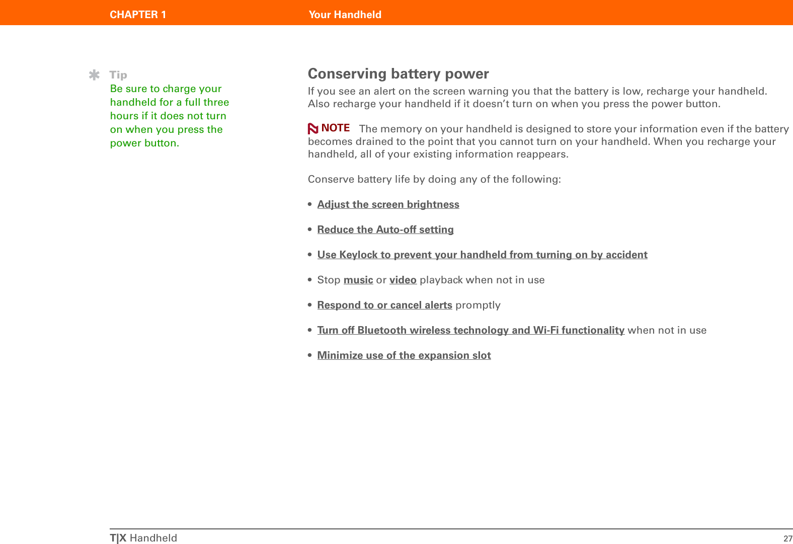 T|X Handheld 27CHAPTER 1 Your HandheldConserving battery powerIf you see an alert on the screen warning you that the battery is low, recharge your handheld. Also recharge your handheld if it doesn’t turn on when you press the power button.  The memory on your handheld is designed to store your information even if the battery becomes drained to the point that you cannot turn on your handheld. When you recharge your handheld, all of your existing information reappears.Conserve battery life by doing any of the following:•Adjust the screen brightness •Reduce the Auto-off setting •Use Keylock to prevent your handheld from turning on by accident •Stop music or video playback when not in use•Respond to or cancel alerts promptly•Turn off Bluetooth wireless technology and Wi-Fi functionality when not in use•Minimize use of the expansion slot TipBe sure to charge your handheld for a full three hours if it does not turn on when you press the power button.NOTE