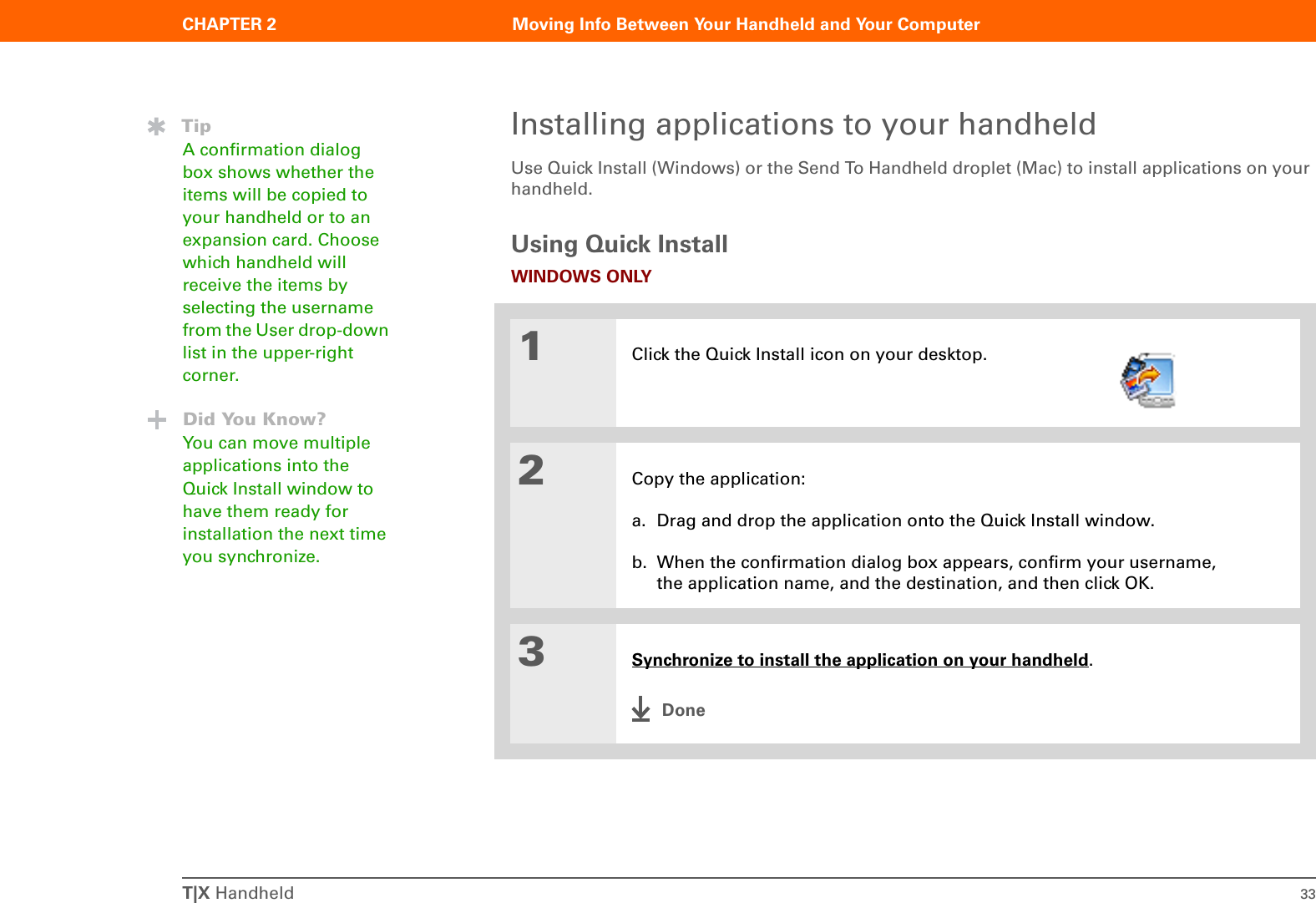 CHAPTER 2 Moving Info Between Your Handheld and Your ComputerT|X Handheld 33Installing applications to your handheldUse Quick Install (Windows) or the Send To Handheld droplet (Mac) to install applications on your handheld. Using Quick InstallWINDOWS ONLY01Click the Quick Install icon on your desktop.2Copy the application:a. Drag and drop the application onto the Quick Install window.b. When the confirmation dialog box appears, confirm your username, the application name, and the destination, and then click OK.3Synchronize to install the application on your handheld.DoneTipA confirmation dialog box shows whether the items will be copied to your handheld or to an expansion card. Choose which handheld will receive the items by selecting the username from the User drop-down list in the upper-right corner.Did You Know?You can move multiple applications into the Quick Install window to have them ready for installation the next time you synchronize.