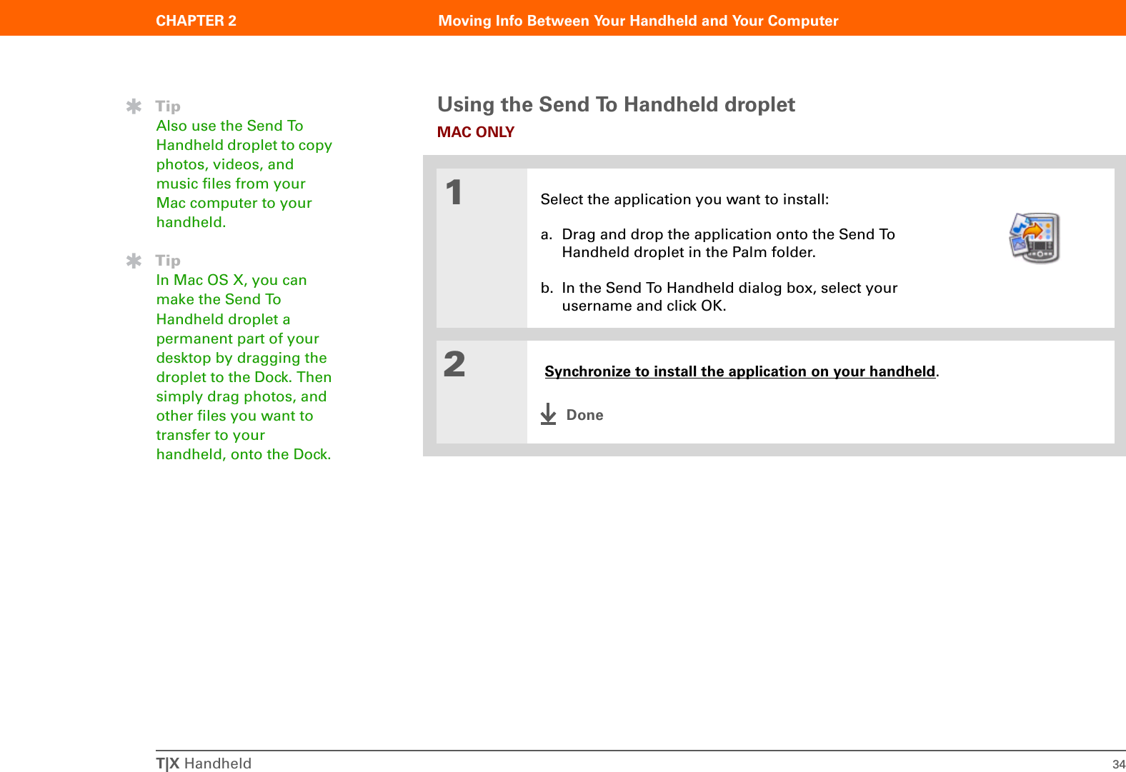 T|X Handheld 34CHAPTER 2 Moving Info Between Your Handheld and Your ComputerUsing the Send To Handheld dropletMAC ONLY01Select the application you want to install:a. Drag and drop the application onto the Send To Handheld droplet in the Palm folder.b. In the Send To Handheld dialog box, select your username and click OK.2 Synchronize to install the application on your handheld.DoneTipAlso use the Send To Handheld droplet to copy photos, videos, and music files from your Mac computer to your handheld.TipIn Mac OS X, you can make the Send To Handheld droplet a permanent part of your desktop by dragging the droplet to the Dock. Then simply drag photos, and other files you want to transfer to your handheld, onto the Dock.