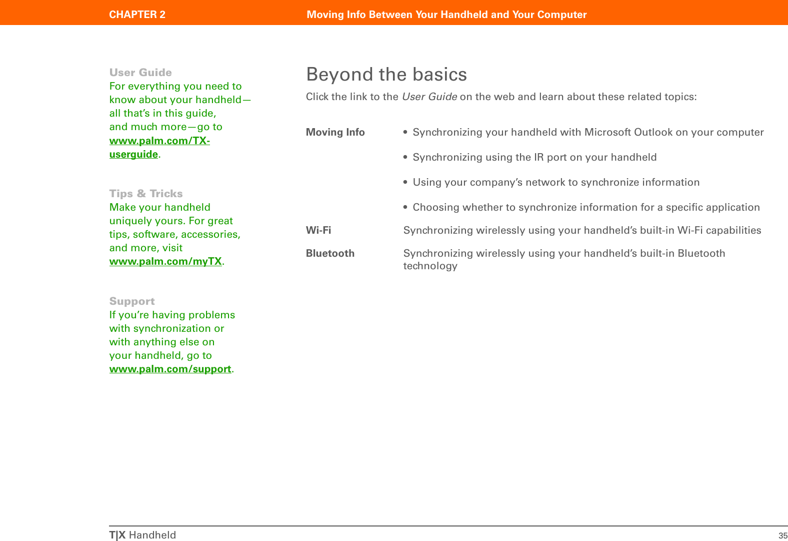 T|X Handheld 35CHAPTER 2 Moving Info Between Your Handheld and Your ComputerBeyond the basicsClick the link to the User Guide on the web and learn about these related topics:Moving Info • Synchronizing your handheld with Microsoft Outlook on your computer• Synchronizing using the IR port on your handheld• Using your company’s network to synchronize information• Choosing whether to synchronize information for a specific applicationWi-Fi Synchronizing wirelessly using your handheld’s built-in Wi-Fi capabilitiesBluetooth Synchronizing wirelessly using your handheld’s built-in Bluetooth technologyUser GuideFor everything you need to know about your handheld—all that’s in this guide, and much more—go to www.palm.com/TX-userguide.Tips &amp; TricksMake your handheld uniquely yours. For great tips, software, accessories, and more, visit www.palm.com/myTX.SupportIf you’re having problems with synchronization or with anything else on your handheld, go to www.palm.com/support.