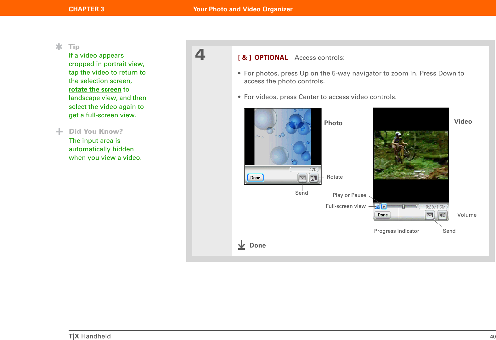 T|X Handheld 40CHAPTER 3 Your Photo and Video Organizer4[ &amp; ] OPTIONAL Access controls:• For photos, press Up on the 5-way navigator to zoom in. Press Down to access the photo controls.• For videos, press Center to access video controls.DoneTipIf a video appears cropped in portrait view, tap the video to return to the selection screen, rotate the screen to landscape view, and then select the video again to get a full-screen view.Did You Know?The input area is automatically hidden when you view a video.Photo Video VolumePlay or PauseRotateSendProgress indicatorFull-screen viewSend