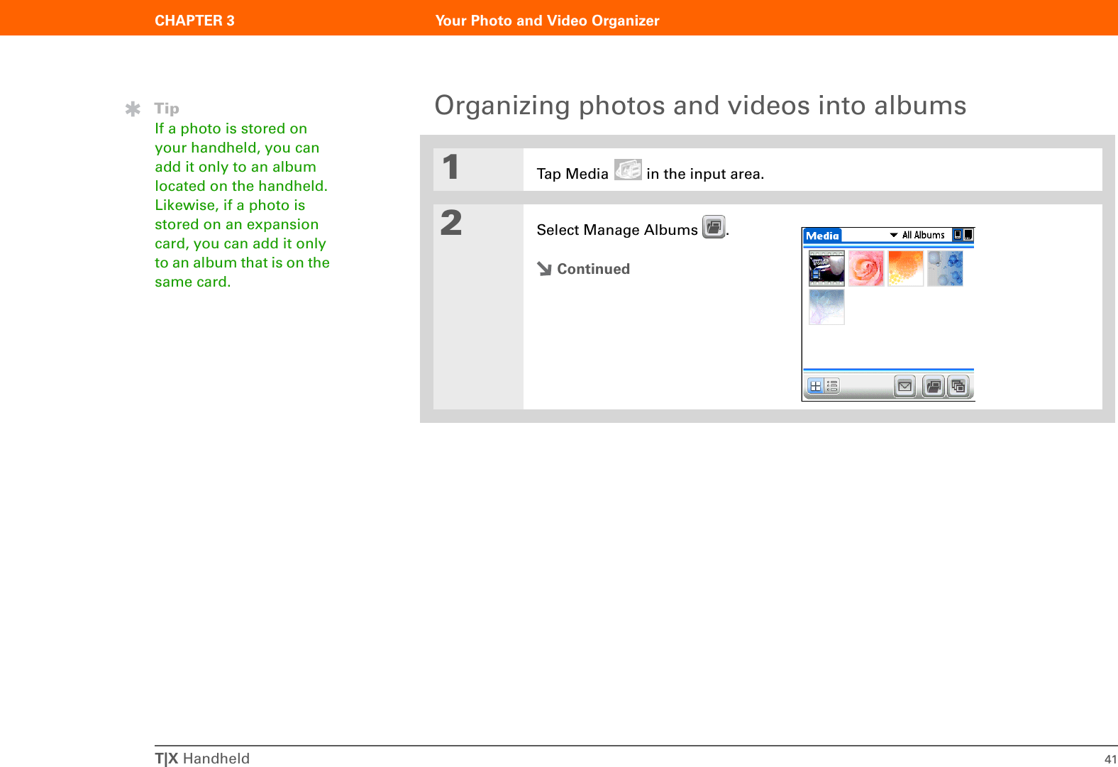 T|X Handheld 41CHAPTER 3 Your Photo and Video OrganizerOrganizing photos and videos into albums01Tap Media   in the input area.2Select Manage Albums  .ContinuedTipIf a photo is stored on your handheld, you can add it only to an album located on the handheld. Likewise, if a photo is stored on an expansion card, you can add it only to an album that is on the same card. 