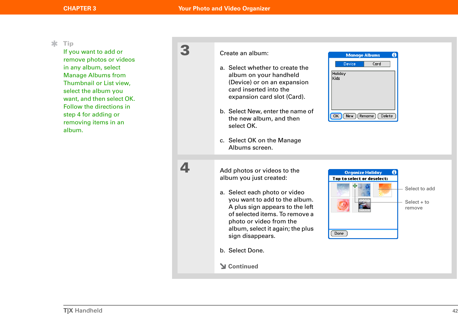 T|X Handheld 42CHAPTER 3 Your Photo and Video Organizer3Create an album:a. Select whether to create the album on your handheld (Device) or on an expansion card inserted into the expansion card slot (Card).b. Select New, enter the name of the new album, and then select OK.c. Select OK on the Manage Albums screen.4Add photos or videos to the album you just created:a. Select each photo or video you want to add to the album. A plus sign appears to the left of selected items. To remove a photo or video from the album, select it again; the plus sign disappears.b. Select Done.ContinuedTipIf you want to add or remove photos or videos in any album, select Manage Albums from Thumbnail or List view, select the album you want, and then select OK. Follow the directions in step 4 for adding or removing items in an album.Select to addSelect + to remove