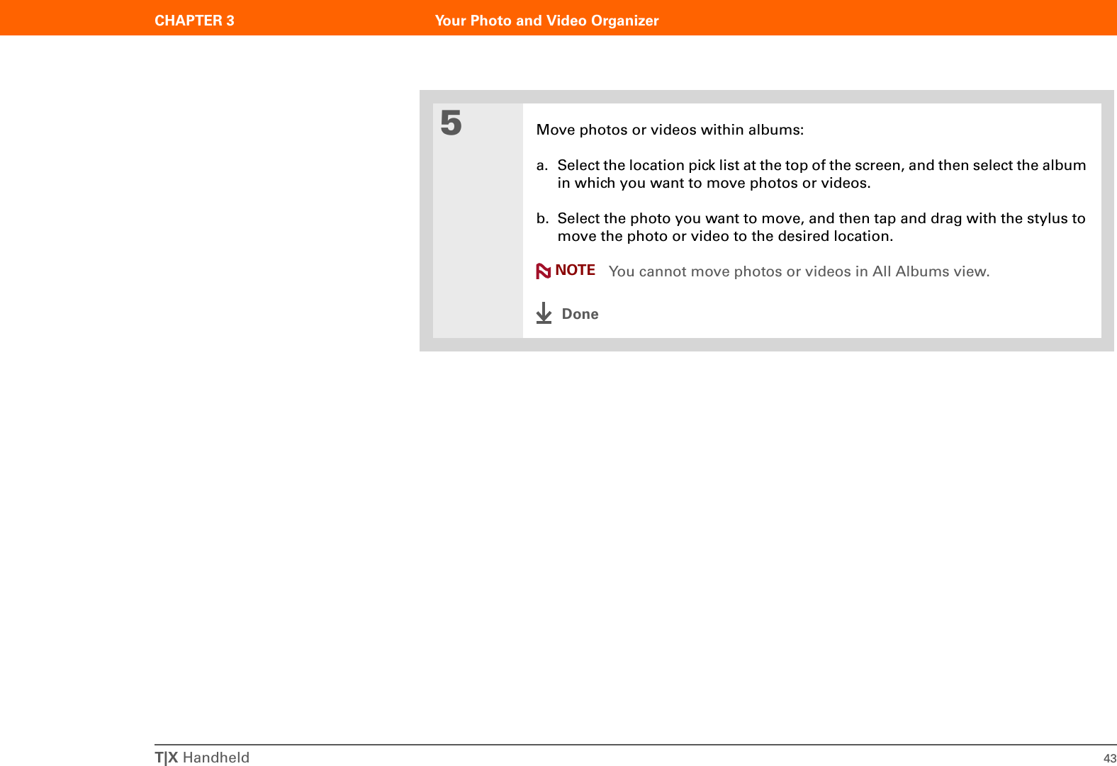 T|X Handheld 43CHAPTER 3 Your Photo and Video Organizer5Move photos or videos within albums:a. Select the location pick list at the top of the screen, and then select the album in which you want to move photos or videos.b. Select the photo you want to move, and then tap and drag with the stylus to move the photo or video to the desired location. You cannot move photos or videos in All Albums view.DoneNOTE