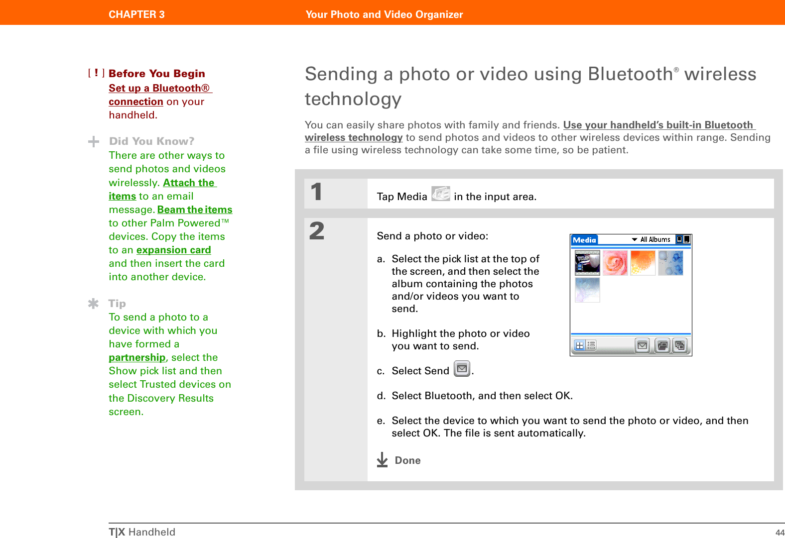 T|X Handheld 44CHAPTER 3 Your Photo and Video OrganizerSending a photo or video using Bluetooth® wireless technologyYou can easily share photos with family and friends. Use your handheld’s built-in Bluetooth wireless technology to send photos and videos to other wireless devices within range. Sending a file using wireless technology can take some time, so be patient.01Tap Media   in the input area.2Send a photo or video:a. Select the pick list at the top of the screen, and then select the album containing the photos and/or videos you want to send.b. Highlight the photo or video you want to send.c. Select Send  .d. Select Bluetooth, and then select OK.e. Select the device to which you want to send the photo or video, and then select OK. The file is sent automatically.DoneBefore You Begin[!]Set up a Bluetooth® connection on your handheld.Did You Know?There are other ways to send photos and videos wirelessly. Attach the items to an email message. Beam the items to other Palm Powered™ devices. Copy the items to an expansion card and then insert the card into another device.TipTo send a photo to a device with which you have formed a partnership, select the Show pick list and then select Trusted devices on the Discovery Results screen.