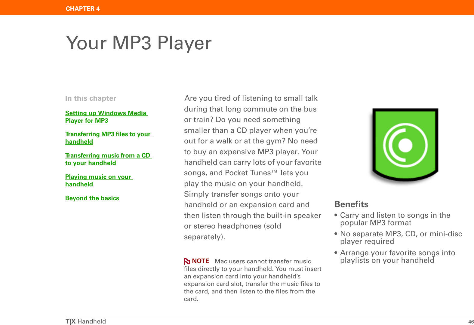 T|X Handheld 46CHAPTER 4Your MP3 PlayerAre you tired of listening to small talk during that long commute on the bus or train? Do you need something smaller than a CD player when you’re out for a walk or at the gym? No need to buy an expensive MP3 player. Your handheld can carry lots of your favorite songs, and Pocket Tunes™ lets you play the music on your handheld. Simply transfer songs onto your handheld or an expansion card and then listen through the built-in speaker or stereo headphones (sold separately). Mac users cannot transfer music files directly to your handheld. You must insert an expansion card into your handheld’s expansion card slot, transfer the music files to the card, and then listen to the files from the card.Benefits• Carry and listen to songs in the popular MP3 format• No separate MP3, CD, or mini-disc player required• Arrange your favorite songs into playlists on your handheldIn this chapterSetting up Windows Media Player for MP3Transferring MP3 files to your handheldTransferring music from a CD to your handheldPlaying music on your handheldBeyond the basicsNOTE