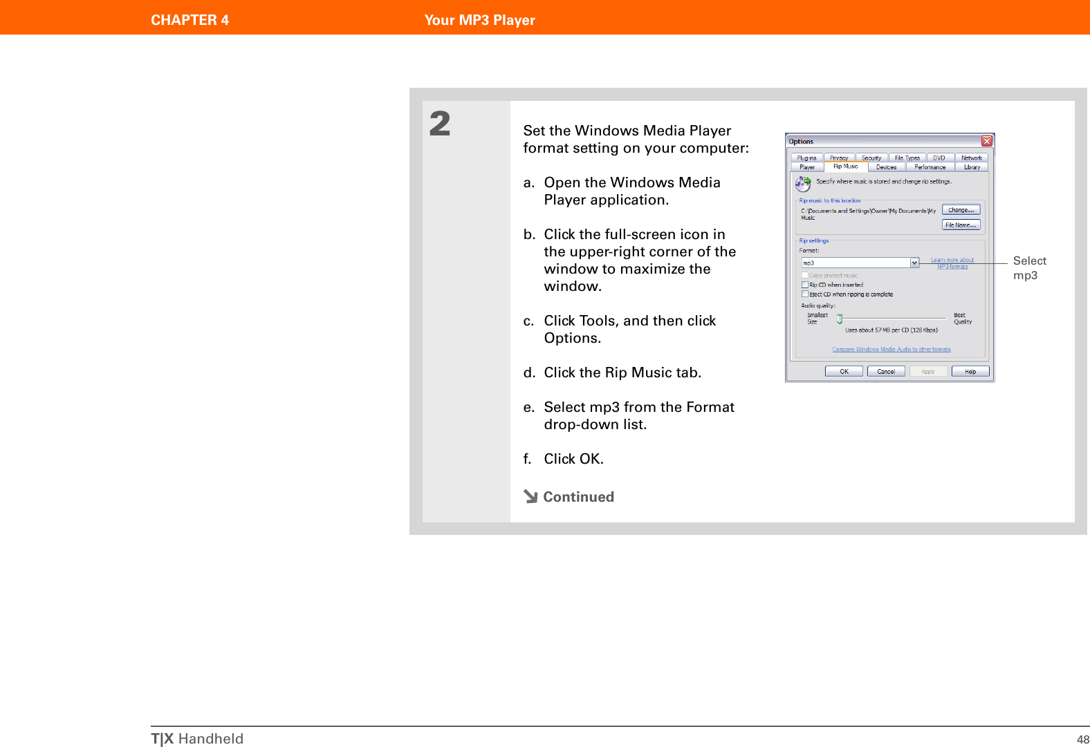 T|X Handheld 48CHAPTER 4 Your MP3 Player2Set the Windows Media Player format setting on your computer:a. Open the Windows Media Player application.b. Click the full-screen icon in the upper-right corner of the window to maximize the window.c. Click Tools, and then click Options.d. Click the Rip Music tab.e. Select mp3 from the Format drop-down list.f. Click OK.ContinuedSelect mp3