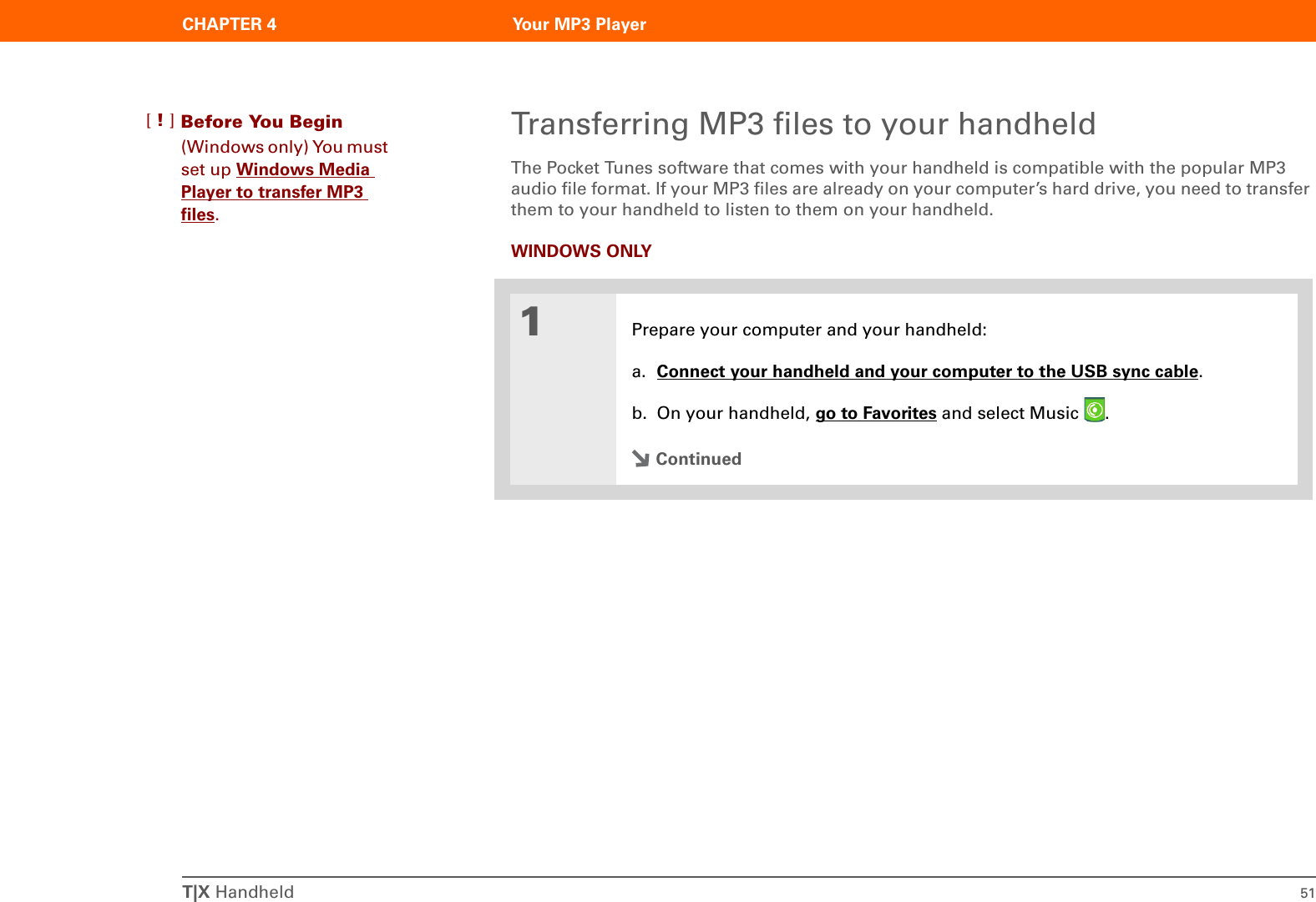 T|X Handheld 51CHAPTER 4 Your MP3 PlayerTransferring MP3 files to your handheldThe Pocket Tunes software that comes with your handheld is compatible with the popular MP3 audio file format. If your MP3 files are already on your computer’s hard drive, you need to transfer them to your handheld to listen to them on your handheld. WINDOWS ONLY01Prepare your computer and your handheld:a. Connect your handheld and your computer to the USB sync cable.b. On your handheld, go to Favorites and select Music  . ContinuedBefore You Begin[!](Windows only) You must set up Windows Media Player to transfer MP3 files.