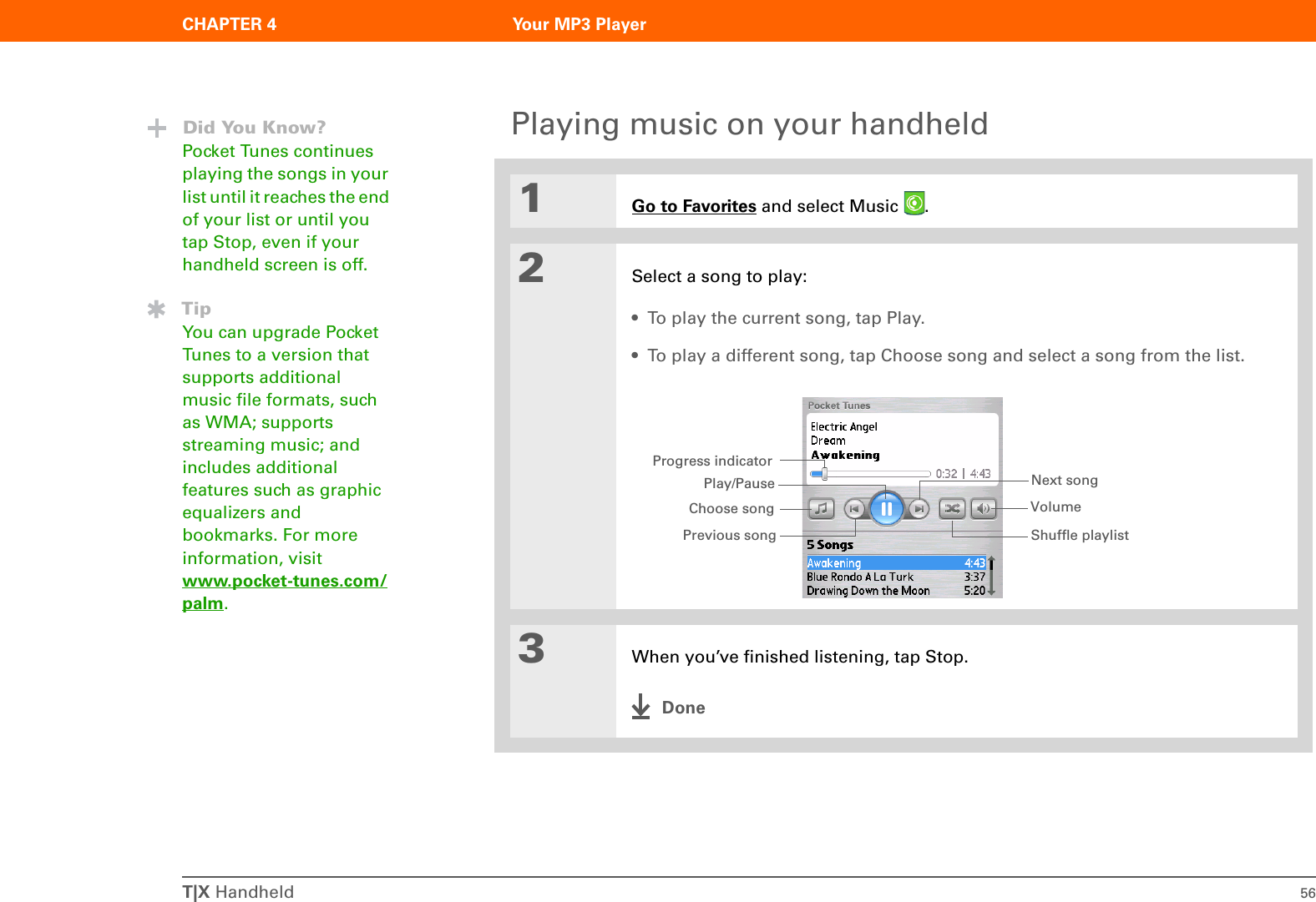 T|X Handheld 56CHAPTER 4 Your MP3 PlayerPlaying music on your handheld01Go to Favorites and select Music  . 2Select a song to play:• To play the current song, tap Play. • To play a different song, tap Choose song and select a song from the list.3When you’ve finished listening, tap Stop.DoneDid You Know?Pocket Tunes continues playing the songs in your list until it reaches the end of your list or until you tap Stop, even if your handheld screen is off.TipYou can upgrade Pocket Tunes to a version that supports additional music file formats, such as WMA; supports streaming music; and includes additional features such as graphic equalizers and bookmarks. For more information, visit www.pocket-tunes.com/palm.Progress indicatorPlay/PausePrevious songNext songVolumeChoose songShuffle playlist