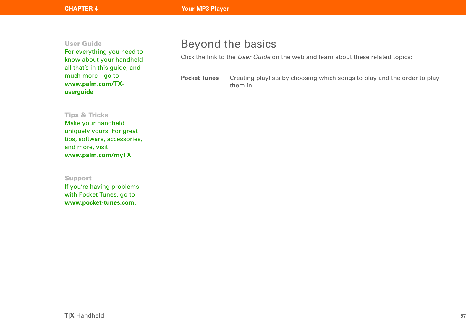 T|X Handheld 57CHAPTER 4 Your MP3 PlayerBeyond the basicsClick the link to the User Guide on the web and learn about these related topics:Pocket Tunes Creating playlists by choosing which songs to play and the order to play them inUser GuideFor everything you need to know about your handheld—all that’s in this guide, and much more—go to www.palm.com/TX-userguideTips &amp; TricksMake your handheld uniquely yours. For great tips, software, accessories, and more, visit www.palm.com/myTXSupportIf you’re having problems with Pocket Tunes, go to www.pocket-tunes.com.