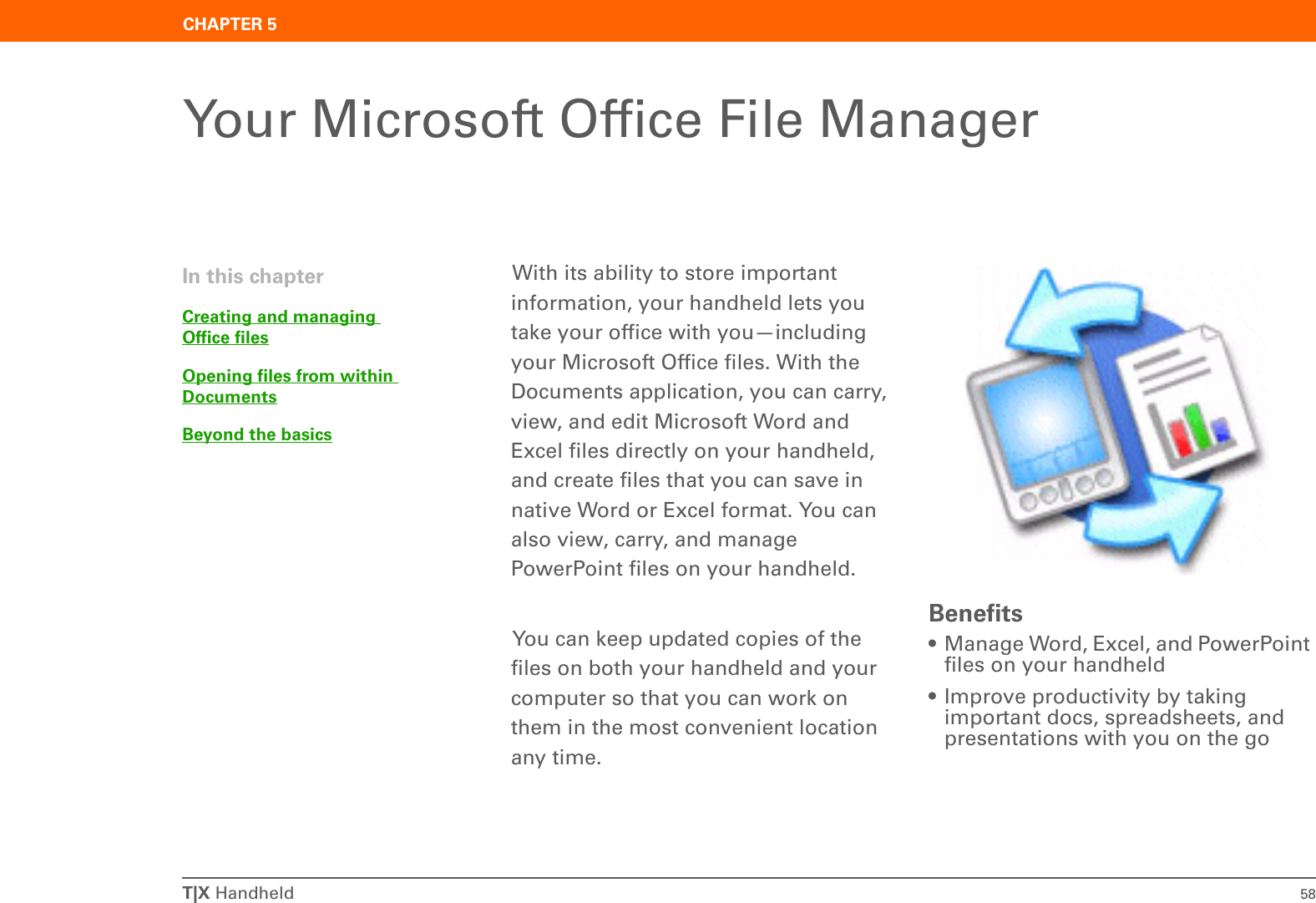 T|X Handheld 58CHAPTER 5Your Microsoft Office File ManagerWith its ability to store important information, your handheld lets you take your office with you—including your Microsoft Office files. With the Documents application, you can carry, view, and edit Microsoft Word and Excel files directly on your handheld, and create files that you can save in native Word or Excel format. You can also view, carry, and manage PowerPoint files on your handheld.You can keep updated copies of the files on both your handheld and your computer so that you can work on them in the most convenient location any time.Benefits• Manage Word, Excel, and PowerPoint files on your handheld• Improve productivity by taking important docs, spreadsheets, and presentations with you on the goIn this chapterCreating and managing Office filesOpening files from within DocumentsBeyond the basics