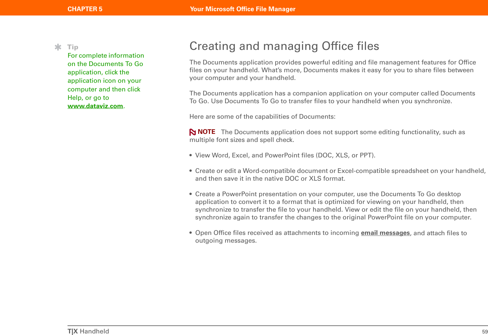 CHAPTER 5 Your Microsoft Office File ManagerT|X Handheld 59Creating and managing Office filesThe Documents application provides powerful editing and file management features for Office files on your handheld. What’s more, Documents makes it easy for you to share files between your computer and your handheld. The Documents application has a companion application on your computer called Documents To Go. Use Documents To Go to transfer files to your handheld when you synchronize.Here are some of the capabilities of Documents: The Documents application does not support some editing functionality, such as multiple font sizes and spell check.• View Word, Excel, and PowerPoint files (DOC, XLS, or PPT).• Create or edit a Word-compatible document or Excel-compatible spreadsheet on your handheld, and then save it in the native DOC or XLS format. • Create a PowerPoint presentation on your computer, use the Documents To Go desktop application to convert it to a format that is optimized for viewing on your handheld, then synchronize to transfer the file to your handheld. View or edit the file on your handheld, then synchronize again to transfer the changes to the original PowerPoint file on your computer.• Open Office files received as attachments to incoming email messages, and attach files to outgoing messages.TipFor complete information on the Documents To Go application, click the application icon on your computer and then click Help, or go to www.dataviz.com.NOTE