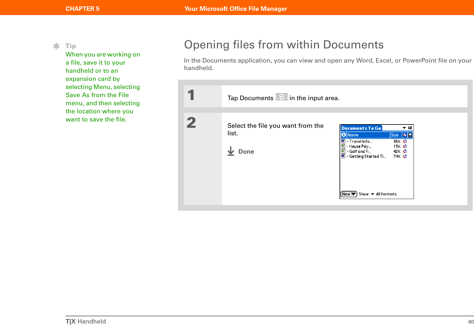 CHAPTER 5 Your Microsoft Office File ManagerT|X Handheld 60Opening files from within DocumentsIn the Documents application, you can view and open any Word, Excel, or PowerPoint file on your handheld.01Tap Documents   in the input area.2Select the file you want from the list.DoneTipWhen you are working on a file, save it to your handheld or to an expansion card by selecting Menu, selecting Save As from the File menu, and then selecting the location where you want to save the file.