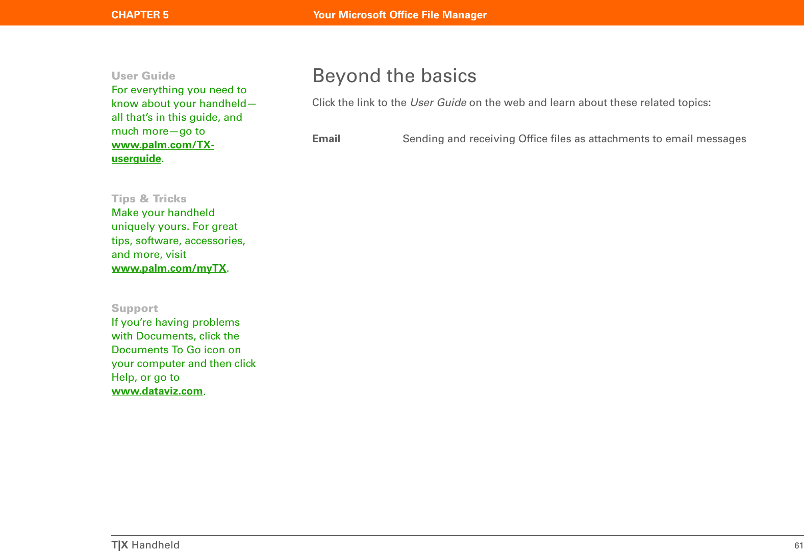 T|X Handheld 61CHAPTER 5 Your Microsoft Office File ManagerBeyond the basicsClick the link to the User Guide on the web and learn about these related topics:Email Sending and receiving Office files as attachments to email messagesUser GuideFor everything you need to know about your handheld—all that’s in this guide, and much more—go to www.palm.com/TX-userguide.Tips &amp; TricksMake your handheld uniquely yours. For great tips, software, accessories, and more, visit www.palm.com/myTX.SupportIf you’re having problems with Documents, click the Documents To Go icon on your computer and then click Help, or go to www.dataviz.com.