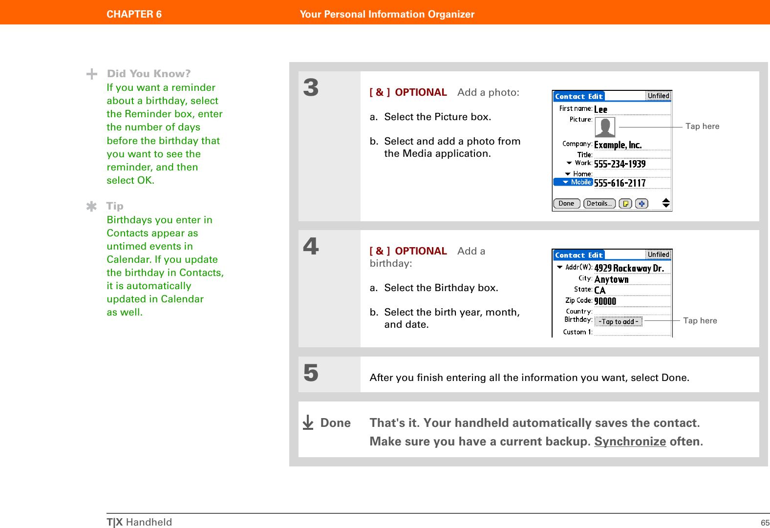 T|X Handheld 65CHAPTER 6 Your Personal Information Organizer3[ &amp; ] OPTIONAL Add a photo:a. Select the Picture box.b. Select and add a photo from the Media application.4[ &amp; ] OPTIONAL Add a birthday:a. Select the Birthday box.b. Select the birth year, month, and date.5After you finish entering all the information you want, select Done.That&apos;s it. Your handheld automatically saves the contact. Make sure you have a current backup. Synchronize often.Did You Know?If you want a reminder about a birthday, select the Reminder box, enter the number of days before the birthday that you want to see the reminder, and then select OK.TipBirthdays you enter in Contacts appear as untimed events in Calendar. If you update the birthday in Contacts, it is automatically updated in Calendar as well.Tap hereTap hereDone