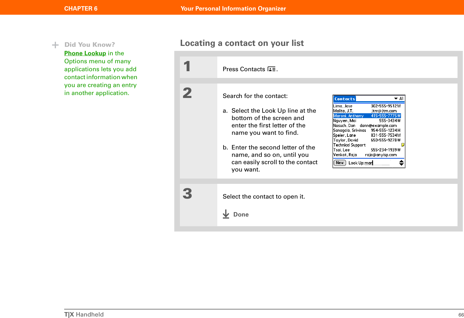 T|X Handheld 66CHAPTER 6 Your Personal Information OrganizerLocating a contact on your list01Press Contacts  .2Search for the contact:a. Select the Look Up line at the bottom of the screen and enter the first letter of the name you want to find.b. Enter the second letter of the name, and so on, until you can easily scroll to the contact you want.3Select the contact to open it.DoneDid You Know?Phone Lookup in the Options menu of many applications lets you add contact information when you are creating an entry in another application.