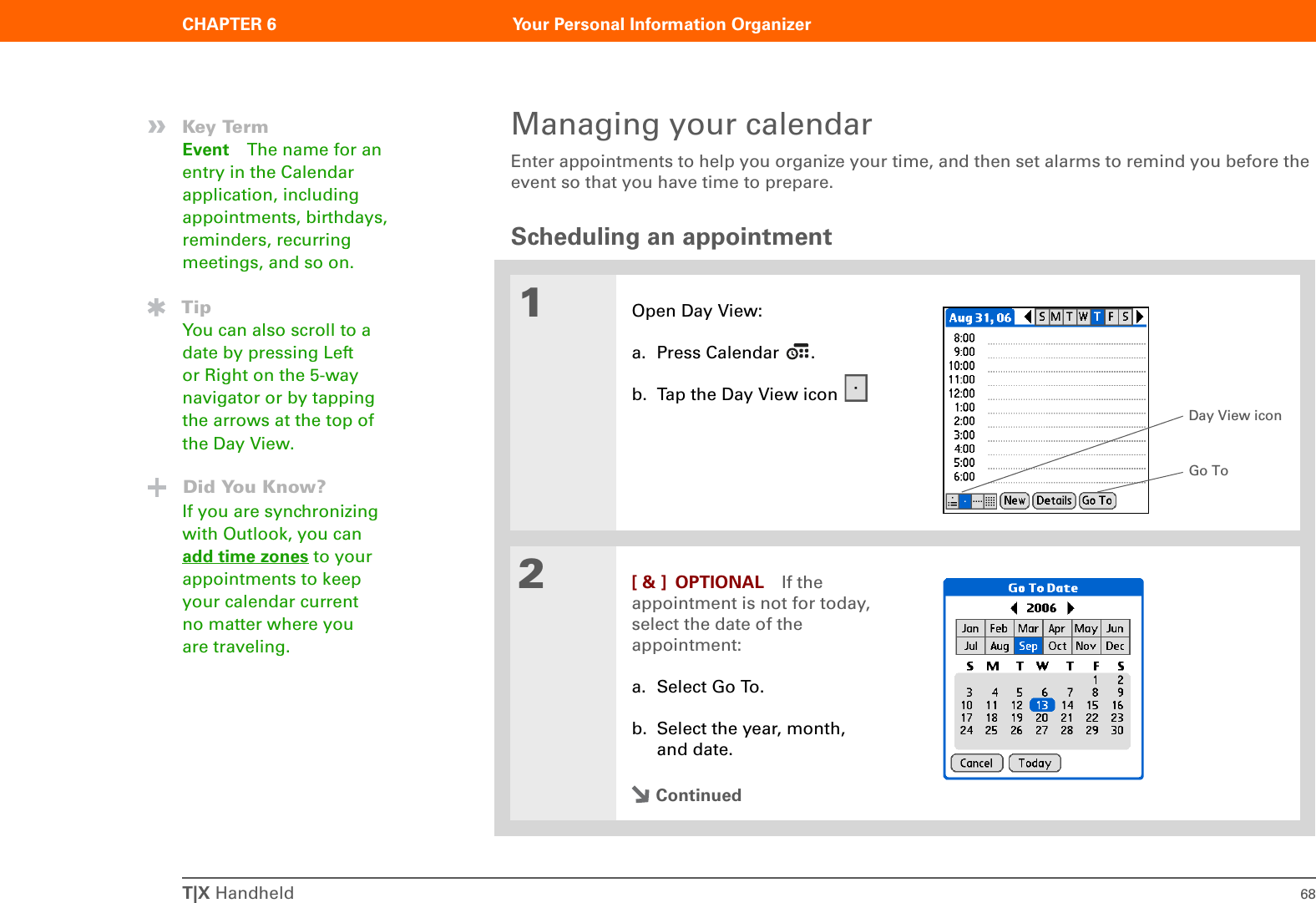 T|X Handheld 68CHAPTER 6 Your Personal Information OrganizerManaging your calendarEnter appointments to help you organize your time, and then set alarms to remind you before the event so that you have time to prepare.Scheduling an appointment01Open Day View:a. Press Calendar  .b. Tap the Day View icon 2[ &amp; ] OPTIONAL If the appointment is not for today, select the date of the appointment:a. Select Go To.b. Select the year, month, and date.Continued»Key TermEvent The name for an entry in the Calendar application, including appointments, birthdays, reminders, recurring meetings, and so on.TipYou can also scroll to a date by pressing Left or Right on the 5-way navigator or by tapping the arrows at the top of the Day View.Did You Know?If you are synchronizing with Outlook, you can add time zones to your appointments to keep your calendar current no matter where you are traveling.Day View iconGo To