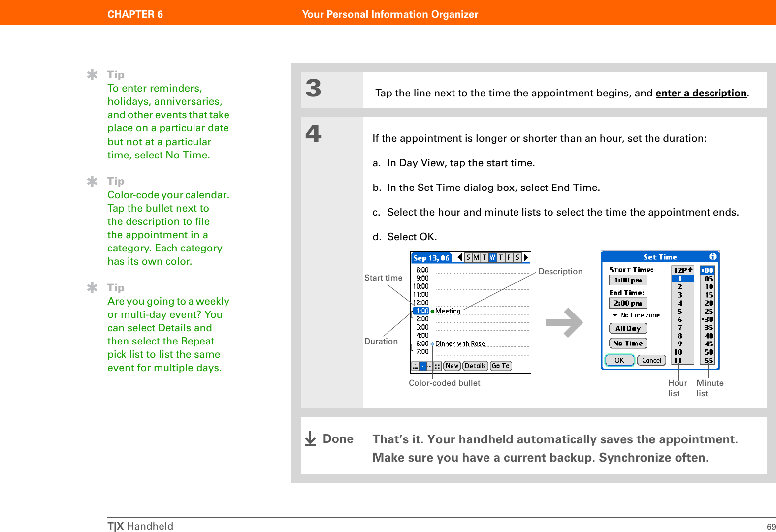 T|X Handheld 69CHAPTER 6 Your Personal Information Organizer3 Tap the line next to the time the appointment begins, and enter a description.4If the appointment is longer or shorter than an hour, set the duration:a. In Day View, tap the start time.b. In the Set Time dialog box, select End Time.c. Select the hour and minute lists to select the time the appointment ends.d. Select OK.That’s it. Your handheld automatically saves the appointment. Make sure you have a current backup. Synchronize often.TipTo enter reminders, holidays, anniversaries, and other events that take place on a particular date but not at a particular time, select No Time.TipColor-code your calendar. Tap the bullet next to the description to file the appointment in a category. Each category has its own color.TipAre you going to a weekly or multi-day event? You can select Details and then select the Repeat pick list to list the same event for multiple days.Hour listMinute listDurationStart time DescriptionColor-coded bulletDone