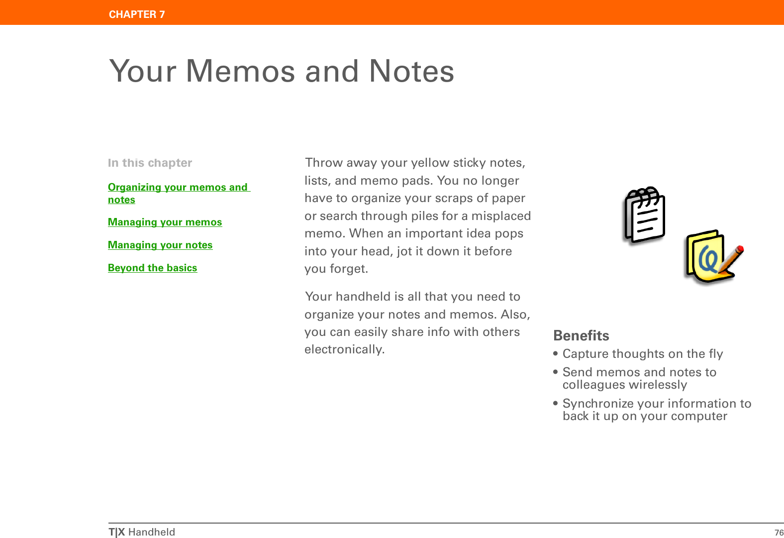 T|X Handheld 76CHAPTER 7Your Memos and NotesThrow away your yellow sticky notes, lists, and memo pads. You no longer have to organize your scraps of paper or search through piles for a misplaced memo. When an important idea pops into your head, jot it down it before you forget.Your handheld is all that you need to organize your notes and memos. Also, you can easily share info with others electronically.  Benefits• Capture thoughts on the fly• Send memos and notes to colleagues wirelessly• Synchronize your information to back it up on your computerIn this chapterOrganizing your memos and notesManaging your memosManaging your notesBeyond the basics