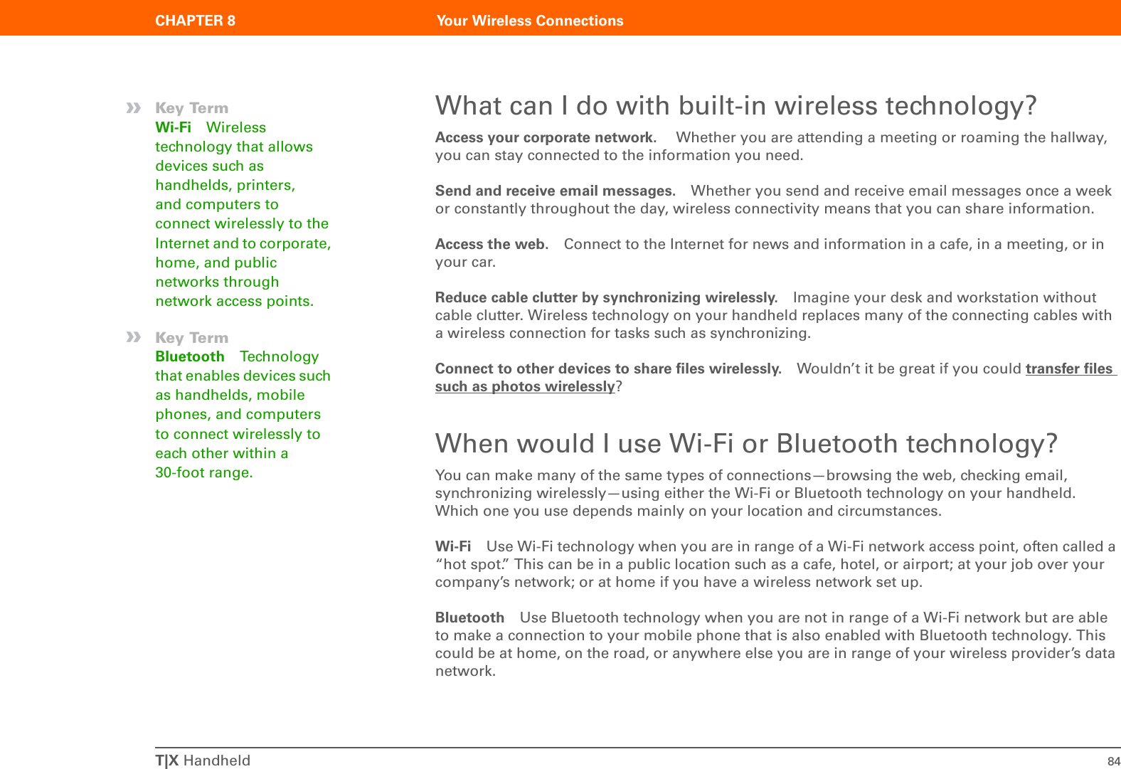 T|X Handheld 84CHAPTER 8 Your Wireless ConnectionsWhat can I do with built-in wireless technology?Access your corporate network.  Whether you are attending a meeting or roaming the hallway, you can stay connected to the information you need.Send and receive email messages. Whether you send and receive email messages once a week or constantly throughout the day, wireless connectivity means that you can share information. Access the web. Connect to the Internet for news and information in a cafe, in a meeting, or in your car.Reduce cable clutter by synchronizing wirelessly. Imagine your desk and workstation without cable clutter. Wireless technology on your handheld replaces many of the connecting cables with a wireless connection for tasks such as synchronizing. Connect to other devices to share files wirelessly. Wouldn’t it be great if you could transfer files such as photos wirelessly? When would I use Wi-Fi or Bluetooth technology?You can make many of the same types of connections—browsing the web, checking email, synchronizing wirelessly—using either the Wi-Fi or Bluetooth technology on your handheld. Which one you use depends mainly on your location and circumstances.Wi-Fi Use Wi-Fi technology when you are in range of a Wi-Fi network access point, often called a “hot spot.” This can be in a public location such as a cafe, hotel, or airport; at your job over your company’s network; or at home if you have a wireless network set up.Bluetooth Use Bluetooth technology when you are not in range of a Wi-Fi network but are able to make a connection to your mobile phone that is also enabled with Bluetooth technology. This could be at home, on the road, or anywhere else you are in range of your wireless provider’s data network.»Key TermWi-Fi Wireless technology that allows devices such as handhelds, printers, and computers to connect wirelessly to the Internet and to corporate, home, and public networks through network access points.»Key TermBluetooth Technology that enables devices such as handhelds, mobile phones, and computers to connect wirelessly to each other within a 30-foot range.