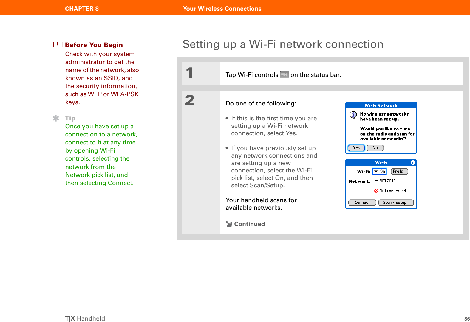 T|X Handheld 86CHAPTER 8 Your Wireless ConnectionsSetting up a Wi-Fi network connection0O1Tap Wi-Fi controls   on the status bar.2Do one of the following:• If this is the first time you are setting up a Wi-Fi network connection, select Yes. • If you have previously set up any network connections and are setting up a new connection, select the Wi-Fi pick list, select On, and then select Scan/Setup. Your handheld scans for available networks.ContinuedBefore You Begin[!]Check with your system administrator to get the name of the network, also known as an SSID, and the security information, such as WEP or WPA-PSK keys.TipOnce you have set up a connection to a network, connect to it at any time by opening Wi-Fi controls, selecting the network from the Network pick list, and then selecting Connect.
