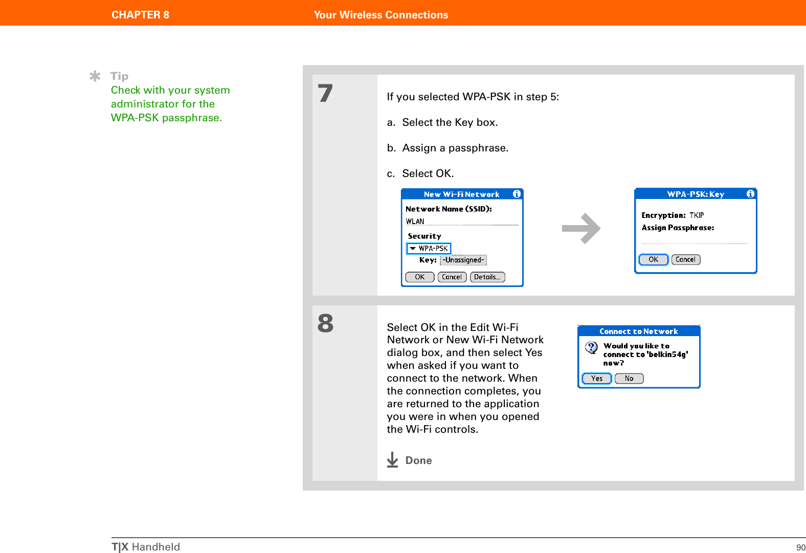 T|X Handheld 90CHAPTER 8 Your Wireless Connections7If you selected WPA-PSK in step 5:a. Select the Key box.b. Assign a passphrase.c. Select OK.8Select OK in the Edit Wi-Fi Network or New Wi-Fi Network dialog box, and then select Yes when asked if you want to connect to the network. When the connection completes, you are returned to the application you were in when you opened the Wi-Fi controls.DoneTipCheck with your system administrator for the WPA-PSK passphrase.