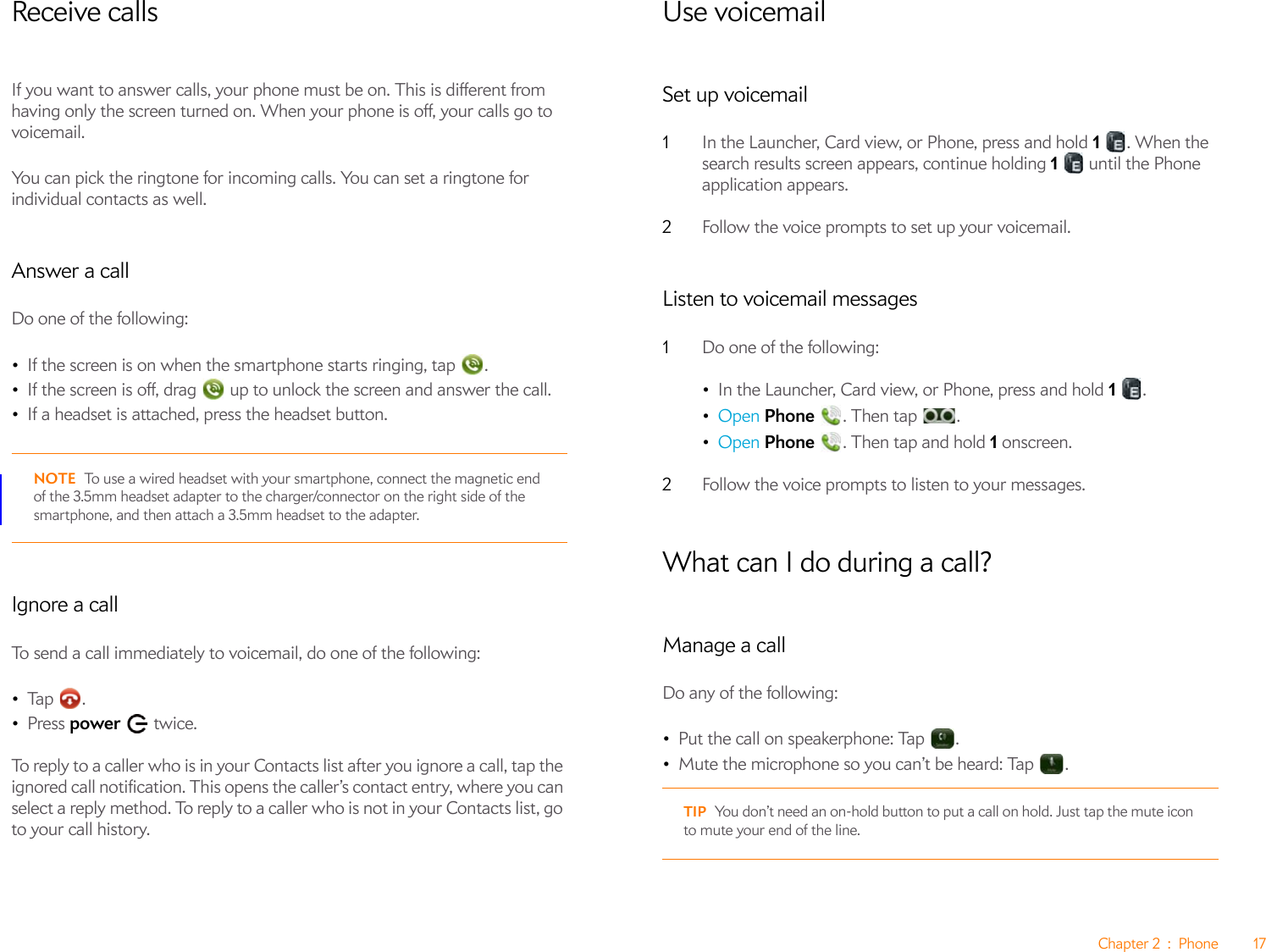 Chapter 2 : Phone 17Receive callsIf you want to answer calls, your phone must be on. This is different from having only the screen turned on. When your phone is off, your calls go to voicemail.You can pick the ringtone for incoming calls. You can set a ringtone for individual contacts as well.Answer a callDo one of the following:•If the screen is on when the smartphone starts ringing, tap  . •If the screen is off, drag   up to unlock the screen and answer the call.•If a headset is attached, press the headset button.NOTE To use a wired headset with your smartphone, connect the magnetic end of the 3.5mm headset adapter to the charger/connector on the right side of the smartphone, and then attach a 3.5mm headset to the adapter.Ignore a callTo send a call immediately to voicemail, do one of the following:•Ta p .•Press power  twice.To reply to a caller who is in your Contacts list after you ignore a call, tap the ignored call notification. This opens the caller’s contact entry, where you can select a reply method. To reply to a caller who is not in your Contacts list, go to your call history.Use voicemailSet up voicemail1In the Launcher, Card view, or Phone, press and hold 1 . When the search results screen appears, continue holding 1   until the Phone application appears.2Follow the voice prompts to set up your voicemail.Listen to voicemail messages1Do one of the following: •In the Launcher, Card view, or Phone, press and hold 1 .•Open Phone  . Then tap  .•Open Phone  . Then tap and hold 1 onscreen.2Follow the voice prompts to listen to your messages.What can I do during a call?Manage a callDo any of the following:•Put the call on speakerphone: Tap  .•Mute the microphone so you can’t be heard: Tap  .TIP You don’t need an on-hold button to put a call on hold. Just tap the mute icon to mute your end of the line.