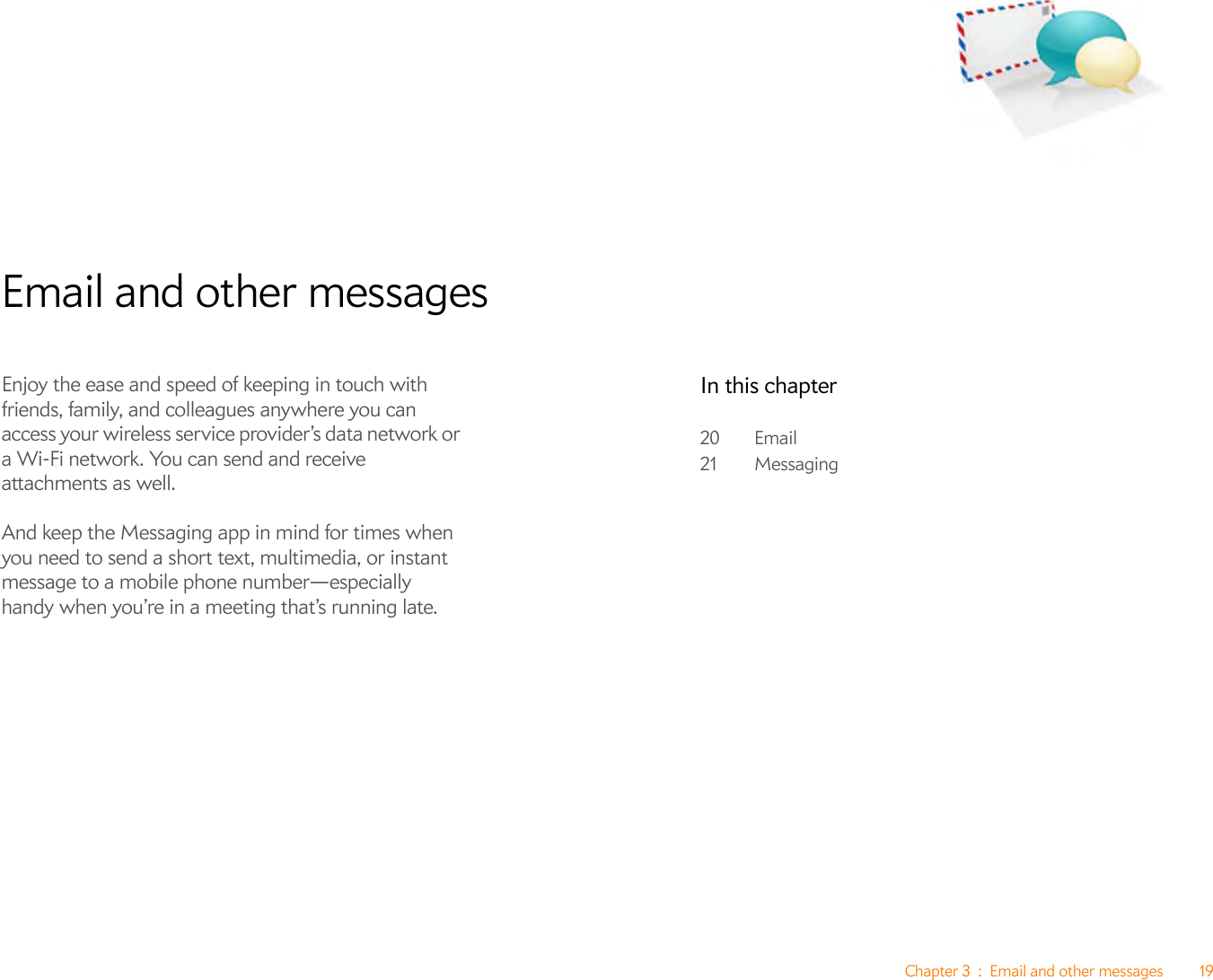 Chapter 3 : Email and other messages 19Email and other messagesEnjoy the ease and speed of keeping in touch with friends, family, and colleagues anywhere you can access your wireless service provider’s data network or a Wi-Fi network. You can send and receive attachments as well. And keep the Messaging app in mind for times when you need to send a short text, multimedia, or instant message to a mobile phone number—especially handy when you’re in a meeting that’s running late.In this chapter20 Email21 Messaging