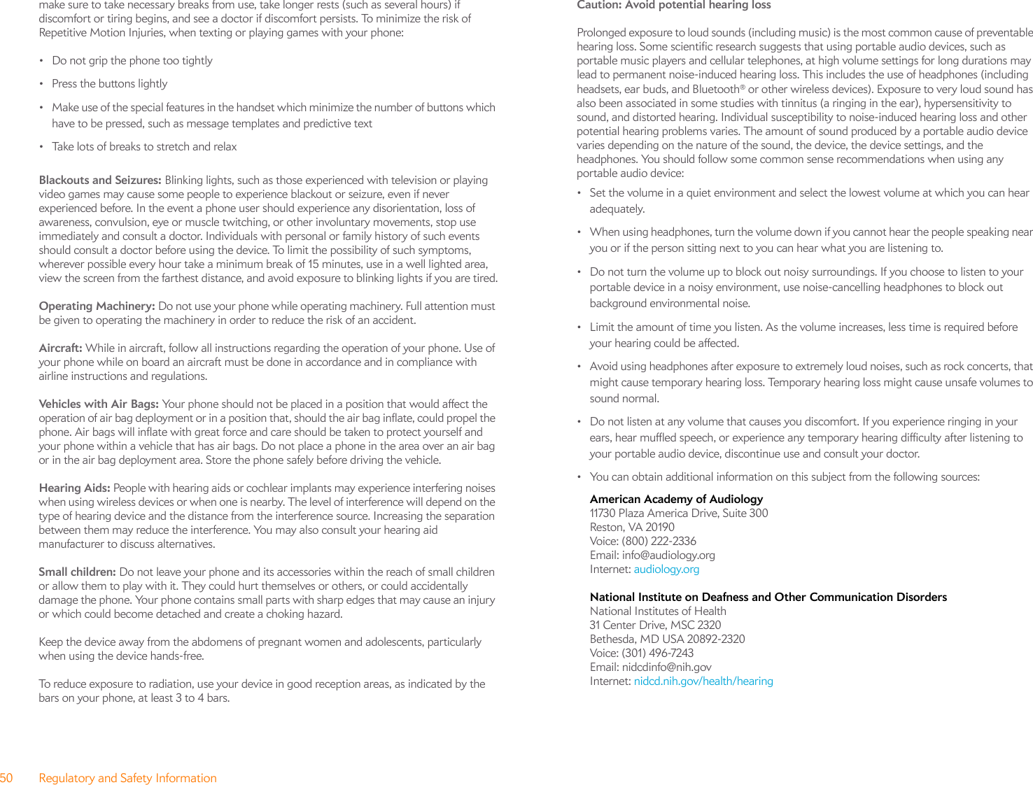 50 Regulatory and Safety Informationmake sure to take necessary breaks from use, take longer rests (such as several hours) if discomfort or tiring begins, and see a doctor if discomfort persists. To minimize the risk of Repetitive Motion Injuries, when texting or playing games with your phone:• Do not grip the phone too tightly• Press the buttons lightly• Make use of the special features in the handset which minimize the number of buttons which have to be pressed, such as message templates and predictive text• Take lots of breaks to stretch and relaxBlackouts and Seizures: Blinking lights, such as those experienced with television or playing video games may cause some people to experience blackout or seizure, even if never experienced before. In the event a phone user should experience any disorientation, loss of awareness, convulsion, eye or muscle twitching, or other involuntary movements, stop use immediately and consult a doctor. Individuals with personal or family history of such events should consult a doctor before using the device. To limit the possibility of such symptoms, wherever possible every hour take a minimum break of 15 minutes, use in a well lighted area, view the screen from the farthest distance, and avoid exposure to blinking lights if you are tired.Operating Machinery: Do not use your phone while operating machinery. Full attention must be given to operating the machinery in order to reduce the risk of an accident.Aircraft: While in aircraft, follow all instructions regarding the operation of your phone. Use of your phone while on board an aircraft must be done in accordance and in compliance with airline instructions and regulations.Vehicles with Air Bags: Your phone should not be placed in a position that would affect the operation of air bag deployment or in a position that, should the air bag inflate, could propel the phone. Air bags will inflate with great force and care should be taken to protect yourself and your phone within a vehicle that has air bags. Do not place a phone in the area over an air bag or in the air bag deployment area. Store the phone safely before driving the vehicle.Hearing Aids: People with hearing aids or cochlear implants may experience interfering noises when using wireless devices or when one is nearby. The level of interference will depend on the type of hearing device and the distance from the interference source. Increasing the separation between them may reduce the interference. You may also consult your hearing aid manufacturer to discuss alternatives.Small children: Do not leave your phone and its accessories within the reach of small children or allow them to play with it. They could hurt themselves or others, or could accidentally damage the phone. Your phone contains small parts with sharp edges that may cause an injury or which could become detached and create a choking hazard.Keep the device away from the abdomens of pregnant women and adolescents, particularly when using the device hands-free.To reduce exposure to radiation, use your device in good reception areas, as indicated by the bars on your phone, at least 3 to 4 bars. Caution: Avoid potential hearing loss Prolonged exposure to loud sounds (including music) is the most common cause of preventable hearing loss. Some scientific research suggests that using portable audio devices, such as portable music players and cellular telephones, at high volume settings for long durations may lead to permanent noise-induced hearing loss. This includes the use of headphones (including headsets, ear buds, and Bluetooth® or other wireless devices). Exposure to very loud sound has also been associated in some studies with tinnitus (a ringing in the ear), hypersensitivity to sound, and distorted hearing. Individual susceptibility to noise-induced hearing loss and other potential hearing problems varies. The amount of sound produced by a portable audio device varies depending on the nature of the sound, the device, the device settings, and the headphones. You should follow some common sense recommendations when using any portable audio device:• Set the volume in a quiet environment and select the lowest volume at which you can hear adequately.• When using headphones, turn the volume down if you cannot hear the people speaking near you or if the person sitting next to you can hear what you are listening to.• Do not turn the volume up to block out noisy surroundings. If you choose to listen to your portable device in a noisy environment, use noise-cancelling headphones to block out background environmental noise.• Limit the amount of time you listen. As the volume increases, less time is required before your hearing could be affected.• Avoid using headphones after exposure to extremely loud noises, such as rock concerts, that might cause temporary hearing loss. Temporary hearing loss might cause unsafe volumes to sound normal.• Do not listen at any volume that causes you discomfort. If you experience ringing in your ears, hear muffled speech, or experience any temporary hearing difficulty after listening to your portable audio device, discontinue use and consult your doctor.• You can obtain additional information on this subject from the following sources:American Academy of Audiology 11730 Plaza America Drive, Suite 300Reston, VA 20190Voice: (800) 222-2336Email: info@audiology.orgInternet: audiology.orgNational Institute on Deafness and Other Communication Disorders National Institutes of Health31 Center Drive, MSC 2320Bethesda, MD USA 20892-2320Voice: (301) 496-7243Email: nidcdinfo@nih.govInternet: nidcd.nih.gov/health/hearing