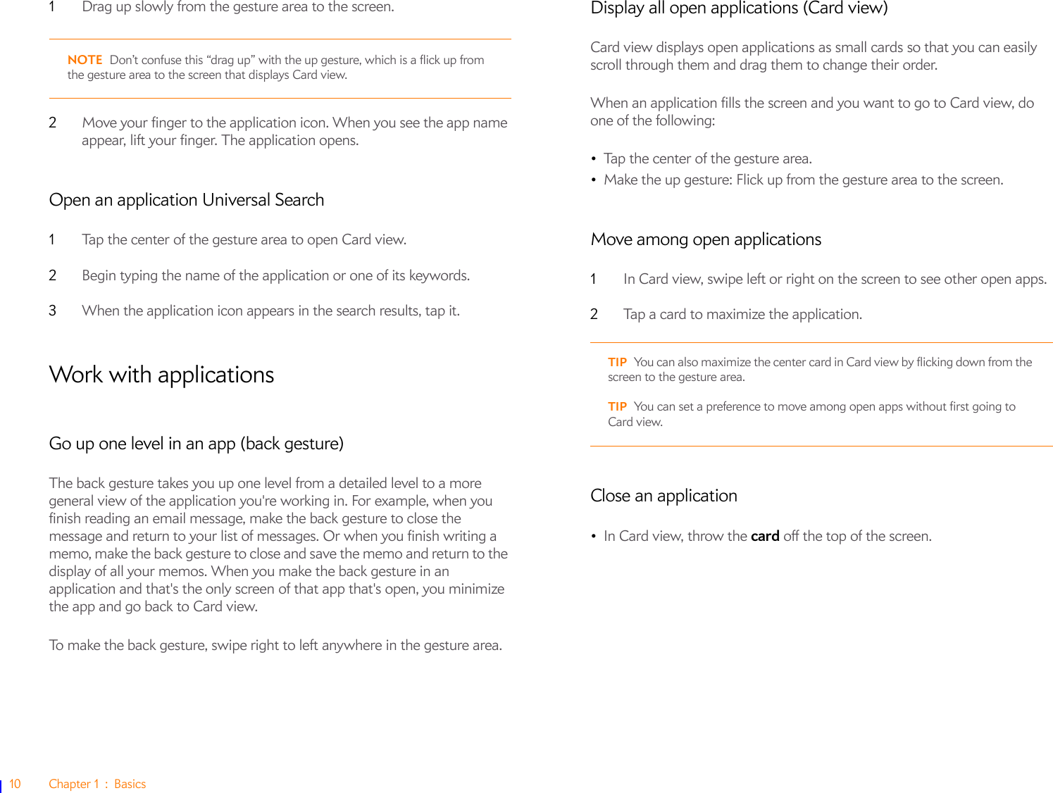 10 Chapter 1 : Basics1Drag up slowly from the gesture area to the screen. NOTE Don’t confuse this “drag up” with the up gesture, which is a flick up from the gesture area to the screen that displays Card view.2Move your finger to the application icon. When you see the app name appear, lift your finger. The application opens.Open an application Universal Search1Tap the center of the gesture area to open Card view.2Begin typing the name of the application or one of its keywords.3When the application icon appears in the search results, tap it.Work with applicationsGo up one level in an app (back gesture)The back gesture takes you up one level from a detailed level to a more general view of the application you&apos;re working in. For example, when you finish reading an email message, make the back gesture to close the message and return to your list of messages. Or when you finish writing a memo, make the back gesture to close and save the memo and return to the display of all your memos. When you make the back gesture in an application and that&apos;s the only screen of that app that&apos;s open, you minimize the app and go back to Card view.To make the back gesture, swipe right to left anywhere in the gesture area.Display all open applications (Card view)Card view displays open applications as small cards so that you can easily scroll through them and drag them to change their order. When an application fills the screen and you want to go to Card view, do one of the following:•Tap the center of the gesture area. •Make the up gesture: Flick up from the gesture area to the screen.Move among open applications1In Card view, swipe left or right on the screen to see other open apps. 2Tap a card to maximize the application.Close an application•In Card view, throw the card off the top of the screen.TIP You can also maximize the center card in Card view by flicking down from the screen to the gesture area.TIP You can set a preference to move among open apps without first going to Card view.
