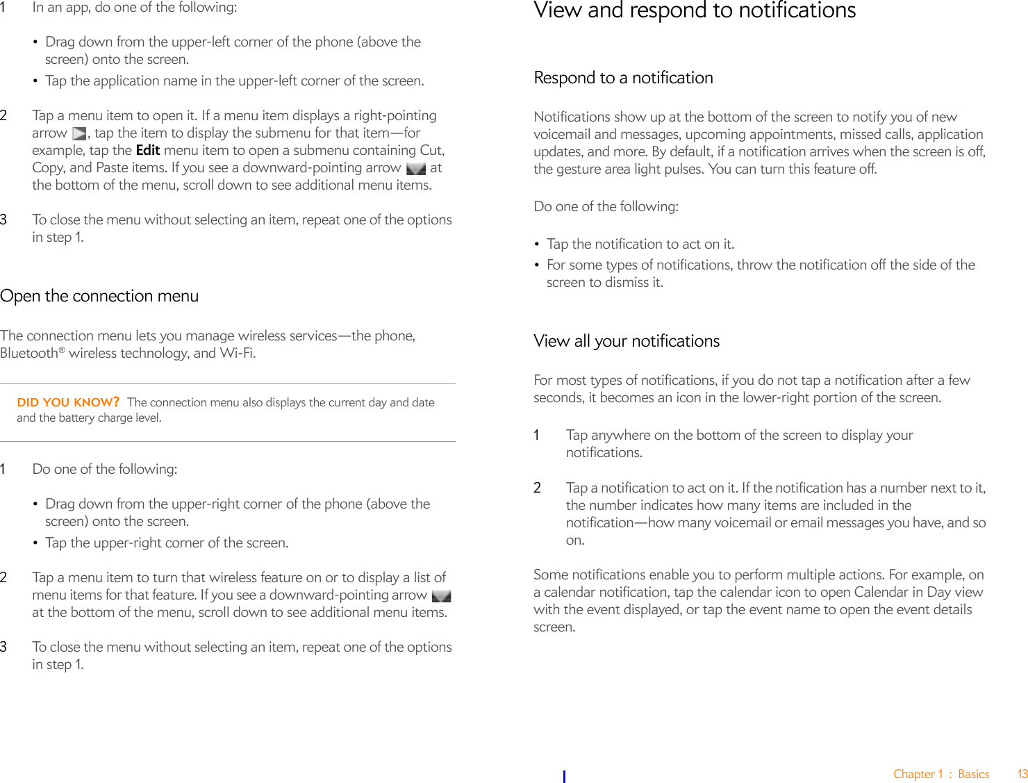 Chapter 1 : Basics 131In an app, do one of the following:•Drag down from the upper-left corner of the phone (above the screen) onto the screen.•Tap the application name in the upper-left corner of the screen. 2Tap a menu item to open it. If a menu item displays a right-pointing arrow  , tap the item to display the submenu for that item—for example, tap the Edit menu item to open a submenu containing Cut, Copy, and Paste items. If you see a downward-pointing arrow   at the bottom of the menu, scroll down to see additional menu items.3To close the menu without selecting an item, repeat one of the options in step 1.Open the connection menuThe connection menu lets you manage wireless services—the phone, Bluetooth® wireless technology, and Wi-Fi.1Do one of the following:•Drag down from the upper-right corner of the phone (above the screen) onto the screen.•Tap the upper-right corner of the screen.2Tap a menu item to turn that wireless feature on or to display a list of menu items for that feature. If you see a downward-pointing arrow   at the bottom of the menu, scroll down to see additional menu items.3To close the menu without selecting an item, repeat one of the options in step 1.View and respond to notificationsRespond to a notificationNotifications show up at the bottom of the screen to notify you of new voicemail and messages, upcoming appointments, missed calls, application updates, and more. By default, if a notification arrives when the screen is off, the gesture area light pulses. You can turn this feature off.Do one of the following:•Tap the notification to act on it. •For some types of notifications, throw the notification off the side of the screen to dismiss it.View all your notificationsFor most types of notifications, if you do not tap a notification after a few seconds, it becomes an icon in the lower-right portion of the screen.1Tap anywhere on the bottom of the screen to display your notifications.2Tap a notification to act on it. If the notification has a number next to it, the number indicates how many items are included in the notification—how many voicemail or email messages you have, and so on.Some notifications enable you to perform multiple actions. For example, on a calendar notification, tap the calendar icon to open Calendar in Day view with the event displayed, or tap the event name to open the event details screen.DID YOU KNOW?The connection menu also displays the current day and date and the battery charge level.