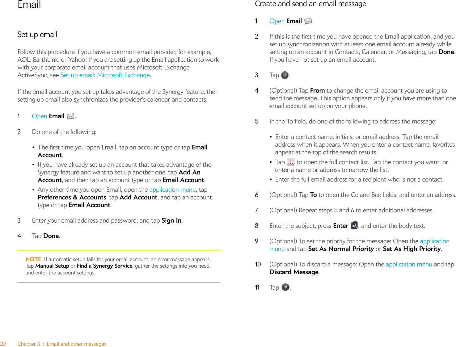 20 Chapter 3 : Email and other messagesEmailSet up emailFollow this procedure if you have a common email provider, for example, AOL, EarthLink, or Yahoo! If you are setting up the Email application to work with your corporate email account that uses Microsoft Exchange ActiveSync, see Set up email: Microsoft Exchange. If the email account you set up takes advantage of the Synergy feature, then setting up email also synchronizes the provider&apos;s calendar and contacts.1Open Email .2Do one of the following:•The first time you open Email, tap an account type or tap Email Account. •If you have already set up an account that takes advantage of the Synergy feature and want to set up another one, tap Add An Account, and then tap an account type or tap Email Account.•Any other time you open Email, open the application menu, tap Preferences &amp; Accounts, tap Add Account, and tap an account type or tap Email Account. 3Enter your email address and password, and tap Sign In. 4Ta p   Done. NOTE If automatic setup fails for your email account, an error message appears. Ta p   Manual Setup or Find a Synergy Service, gather the settings info you need, and enter the account settings.Create and send an email message1Open Email .2If this is the first time you have opened the Email application, and you set up synchronization with at least one email account already while setting up an account in Contacts, Calendar, or Messaging, tap Done. If you have not set up an email account. 3Tap  .4(Optional) Tap From to change the email account you are using to send the message. This option appears only if you have more than one email account set up on your phone.5In the To field, do one of the following to address the message:•Enter a contact name, initials, or email address. Tap the email address when it appears. When you enter a contact name, favorites appear at the top of the search results.•Tap   to open the full contact list. Tap the contact you want, or enter a name or address to narrow the list. •Enter the full email address for a recipient who is not a contact.6(Optional) Tap To  to open the Cc and Bcc fields, and enter an address.7(Optional) Repeat steps 5 and 6 to enter additional addresses.8Enter the subject, press Enter  , and enter the body text.9(Optional) To set the priority for the message: Open the application menu and tap Set As Normal Priority or Set As High Priority. 10 (Optional) To discard a message: Open the application menu and tap Discard Message.11 Tap  .