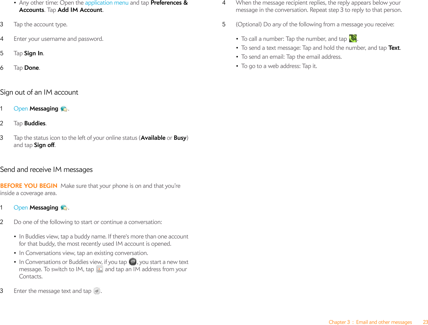 Chapter 3 : Email and other messages 23•Any other time: Open the application menu and tap Preferences &amp; Accounts. Tap Add IM Account.3Tap the account type.4Enter your username and password.5Ta p   Sign In.6Ta p   Done.Sign out of an IM account1Open Messaging .2Ta p   Buddies.3Tap the status icon to the left of your online status (Available or Busy) and tap Sign off.Send and receive IM messagesBEFORE YOU BEGIN Make sure that your phone is on and that you’re inside a coverage area.1Open Messaging .2Do one of the following to start or continue a conversation:•In Buddies view, tap a buddy name. If there&apos;s more than one account for that buddy, the most recently used IM account is opened.•In Conversations view, tap an existing conversation.•In Conversations or Buddies view, if you tap , you start a new text message. To switch to IM, tap   and tap an IM address from your Contacts.3Enter the message text and tap  . 4When the message recipient replies, the reply appears below your message in the conversation. Repeat step 3 to reply to that person.5(Optional) Do any of the following from a message you receive:•To call a number: Tap the number, and tap  .•To send a text message: Tap and hold the number, and tap Te x t . •To send an email: Tap the email address.•To go to a web address: Tap it.