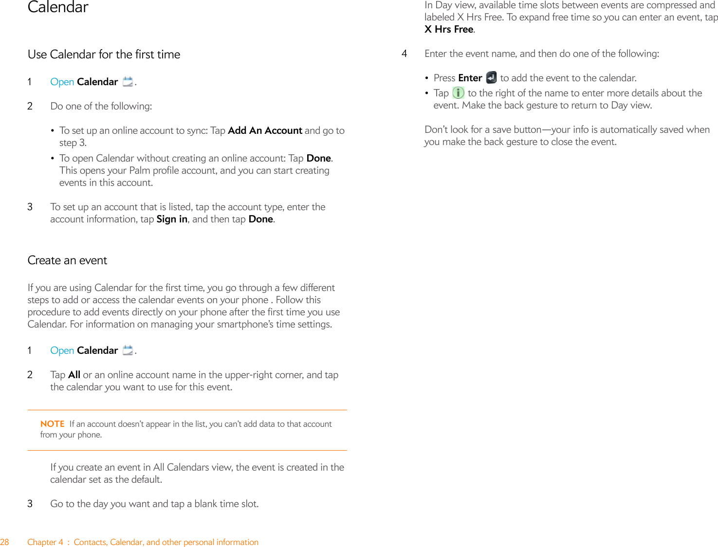 28 Chapter 4 : Contacts, Calendar, and other personal informationCalendarUse Calendar for the first time1Open Calendar .2Do one of the following:•To set up an online account to sync: Tap Add An Account and go to step 3.•To open Calendar without creating an online account: Tap Done. This opens your Palm profile account, and you can start creating events in this account.3To set up an account that is listed, tap the account type, enter the account information, tap Sign in, and then tap Done. Create an eventIf you are using Calendar for the first time, you go through a few different steps to add or access the calendar events on your phone . Follow this procedure to add events directly on your phone after the first time you use Calendar. For information on managing your smartphone’s time settings.1Open Calendar .2Ta p   All or an online account name in the upper-right corner, and tap the calendar you want to use for this event. NOTE If an account doesn’t appear in the list, you can’t add data to that account from your phone.If you create an event in All Calendars view, the event is created in the calendar set as the default.3Go to the day you want and tap a blank time slot.In Day view, available time slots between events are compressed and labeled X Hrs Free. To expand free time so you can enter an event, tap X Hrs Free.4Enter the event name, and then do one of the following: •Press Enter   to add the event to the calendar.•Tap   to the right of the name to enter more details about the event. Make the back gesture to return to Day view.Don’t look for a save button—your info is automatically saved when you make the back gesture to close the event.