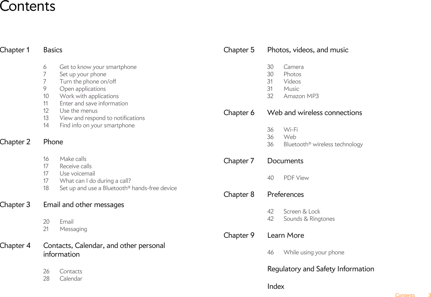 Contents 3ContentsChapter 1 Basics6 Get to know your smartphone7Set up your phone7 Turn the phone on/off9 Open applications10 Work with applications11 Enter and save information12 Use the menus13 View and respond to notifications14 Find info on your smartphoneChapter 2 Phone16 Make calls17 Receive calls17 Use voicemail17 What can I do during a call?18 Set up and use a Bluetooth® hands-free deviceChapter 3 Email and other messages20 Email21 MessagingChapter 4 Contacts, Calendar, and other personal information26 Contacts28 CalendarChapter 5 Photos, videos, and music30 Camera30 Photos31 Videos31 Music32 Amazon MP3Chapter 6 Web and wireless connections36 Wi-Fi36 Web36 Bluetooth® wireless technologyChapter 7 Documents40 PDF ViewChapter 8 Preferences42 Screen &amp; Lock42 Sounds &amp; RingtonesChapter 9 Learn More46 While using your phoneRegulatory and Safety InformationIndex