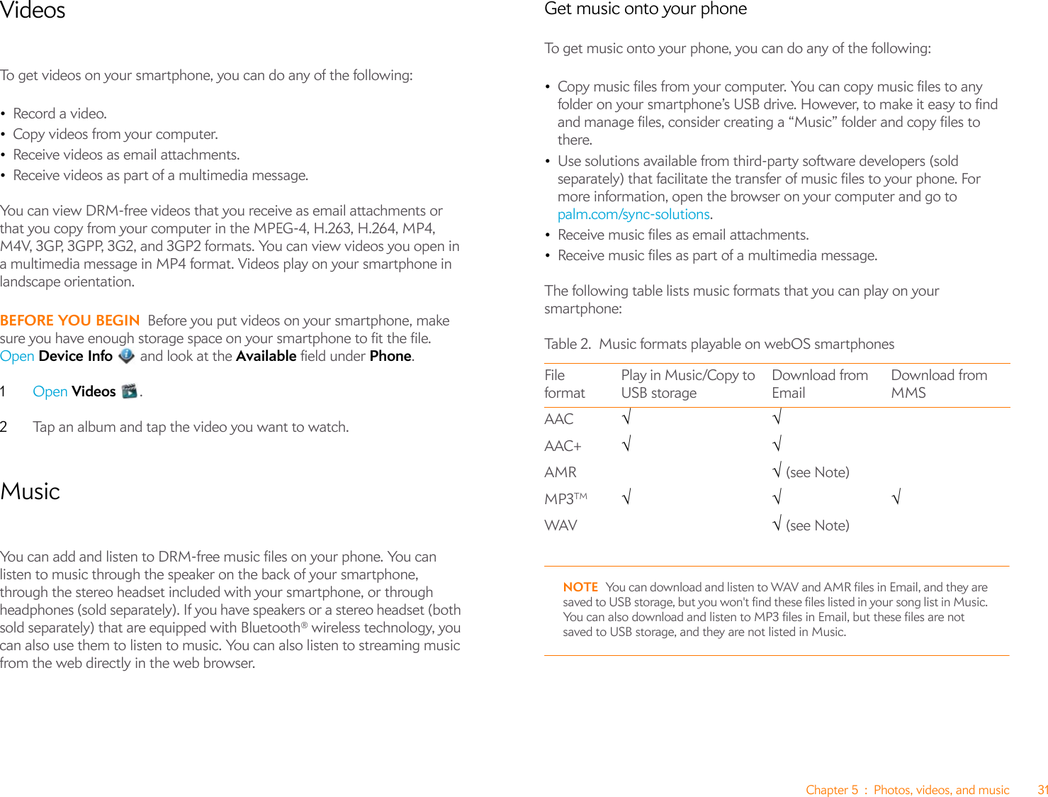 Chapter 5 : Photos, videos, and music 31VideosTo get videos on your smartphone, you can do any of the following:•Record a video.•Copy videos from your computer.•Receive videos as email attachments.•Receive videos as part of a multimedia message.You can view DRM-free videos that you receive as email attachments or that you copy from your computer in the MPEG-4, H.263, H.264, MP4, M4V, 3GP, 3GPP, 3G2, and 3GP2 formats. You can view videos you open in a multimedia message in MP4 format. Videos play on your smartphone in landscape orientation.BEFORE YOU BEGIN Before you put videos on your smartphone, make sure you have enough storage space on your smartphone to fit the file. Open Device Info   and look at the Available field under Phone.1Open Videos .2Tap an album and tap the video you want to watch. MusicYou can add and listen to DRM-free music files on your phone. You can listen to music through the speaker on the back of your smartphone, through the stereo headset included with your smartphone, or through headphones (sold separately). If you have speakers or a stereo headset (both sold separately) that are equipped with Bluetooth® wireless technology, you can also use them to listen to music. You can also listen to streaming music from the web directly in the web browser.Get music onto your phoneTo get music onto your phone, you can do any of the following:•Copy music files from your computer. You can copy music files to any folder on your smartphone’s USB drive. However, to make it easy to find and manage files, consider creating a “Music” folder and copy files to there.•Use solutions available from third-party software developers (sold separately) that facilitate the transfer of music files to your phone. For more information, open the browser on your computer and go to palm.com/sync-solutions.•Receive music files as email attachments.•Receive music files as part of a multimedia message.The following table lists music formats that you can play on your smartphone:NOTE You can download and listen to WAV and AMR files in Email, and they are saved to USB storage, but you won&apos;t find these files listed in your song list in Music. You can also download and listen to MP3 files in Email, but these files are not saved to USB storage, and they are not listed in Music.Table 2. Music formats playable on webOS smartphonesFile formatPlay in Music/Copy to USB storageDownload from EmailDownload from MMSAAC √√AAC+ √√ AMR √ (see Note)MP3TM √√√WAV √ (see Note)