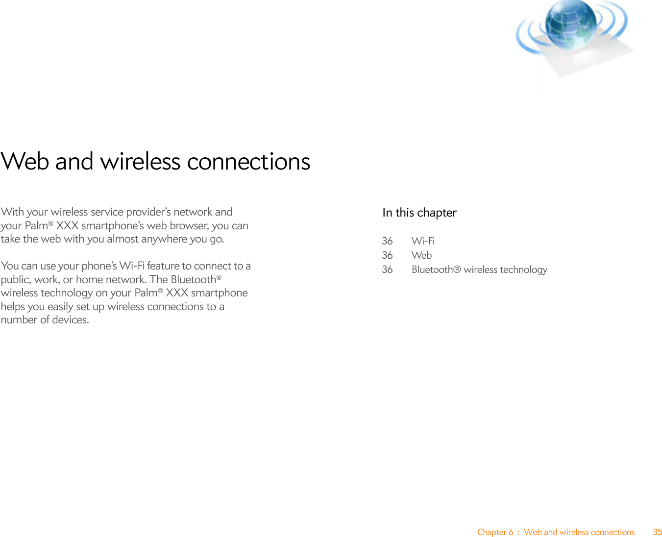 Chapter 6 : Web and wireless connections 35Web and wireless connectionsWith your wireless service provider’s network and your Palm® XXX smartphone’s web browser, you can take the web with you almost anywhere you go.You can use your phone’s Wi-Fi feature to connect to a public, work, or home network. The Bluetooth® wireless technology on your Palm® XXX smartphone helps you easily set up wireless connections to a number of devices.In this chapter36 Wi-Fi36 Web36 Bluetooth® wireless technology