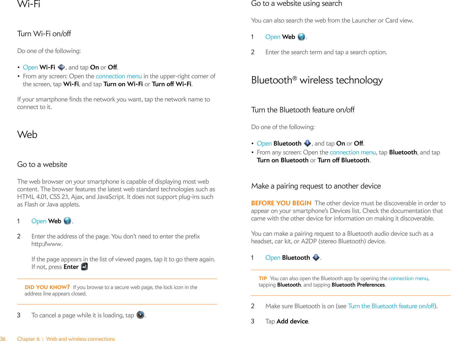 36 Chapter 6 : Web and wireless connectionsWi-FiTurn W i-Fi on/offDo one of the following:•Open Wi-Fi  , and tap On or Off.•From any screen: Open the connection menu in the upper-right corner of the screen, tap Wi-Fi, and tap Turn  o n  Wi - F i  or Tu rn  of f  W i -F i.If your smartphone finds the network you want, tap the network name to connect to it. WebGo to a websiteThe web browser on your smartphone is capable of displaying most web content. The browser features the latest web standard technologies such as HTML 4.01, CSS 2.1, Ajax, and JavaScript. It does not support plug-ins such as Flash or Java applets.1Open Web .2Enter the address of the page. You don’t need to enter the prefix http://www. If the page appears in the list of viewed pages, tap it to go there again. If not, press Enter3To cancel a page while it is loading, tap  .Go to a website using searchYou can also search the web from the Launcher or Card view.1Open Web .2Enter the search term and tap a search option.Bluetooth® wireless technologyTurn the Bluetooth feature on/offDo one of the following:•Open Bluetooth , and tap On or Off. •From any screen: Open the connection menu, tap Bluetooth, and tap Tu rn  o n  B l u e t o ot h  or Turn off Bluetooth.Make a pairing request to another deviceBEFORE YOU BEGIN The other device must be discoverable in order to appear on your smartphone’s Devices list. Check the documentation that came with the other device for information on making it discoverable.You can make a pairing request to a Bluetooth audio device such as a headset, car kit, or A2DP (stereo Bluetooth) device.1Open Bluetooth .2Make sure Bluetooth is on (see Turn the Bluetooth feature on/off).3Ta p   Add device.DID YOU KNOW?If you browse to a secure web page, the lock icon in the address line appears closed.TIP You can also open the Bluetooth app by opening the connection menu, tapping Bluetooth, and tapping Bluetooth Preferences.