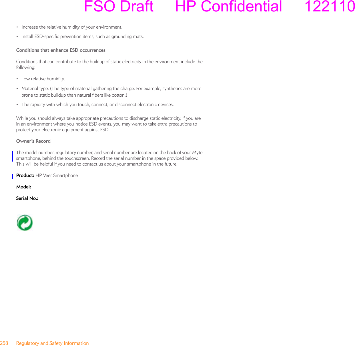 258 Regulatory and Safety Information• Increase the relative humidity of your environment.• Install ESD-specific prevention items, such as grounding mats.Conditions that enhance ESD occurrences Conditions that can contribute to the buildup of static electricity in the environment include the following:•Low relative humidity.• Material type. (The type of material gathering the charge. For example, synthetics are more prone to static buildup than natural fibers like cotton.)• The rapidity with which you touch, connect, or disconnect electronic devices.While you should always take appropriate precautions to discharge static electricity, if you are in an environment where you notice ESD events, you may want to take extra precautions to protect your electronic equipment against ESD.Owner’s Record The model number, regulatory number, and serial number are located on the back of your Myte smartphone, behind the touchscreen. Record the serial number in the space provided below. This will be helpful if you need to contact us about your smartphone in the future.Product: HP Veer SmartphoneModel: Serial No.: FSO Draft     HP Confidential     122110