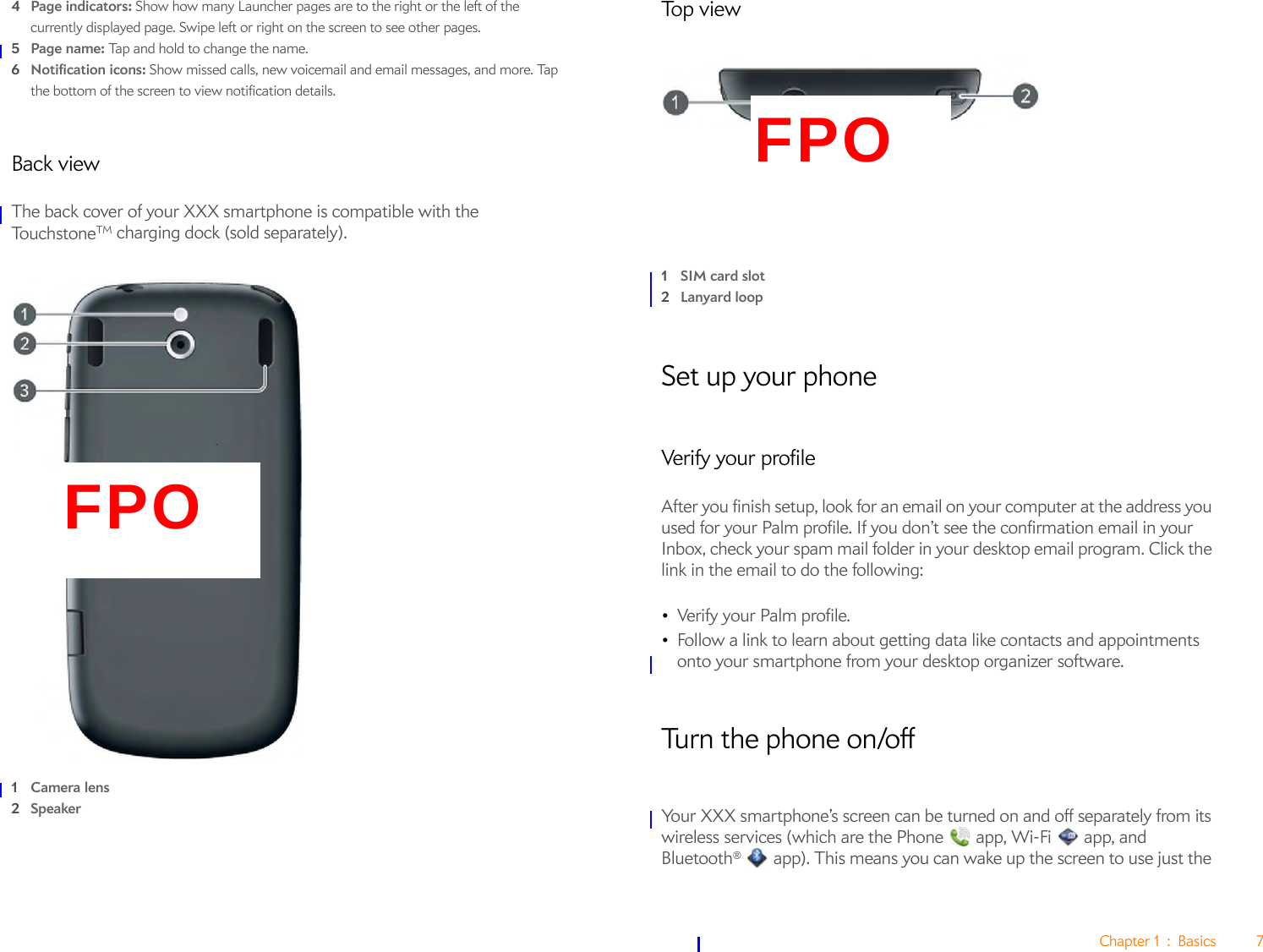 Chapter 1 : Basics 74Page indicators: Show how many Launcher pages are to the right or the left of the currently displayed page. Swipe left or right on the screen to see other pages.5Page name: Tap and hold to change the name.6Notification icons: Show missed calls, new voicemail and email messages, and more. Tap the bottom of the screen to view notification details. Back viewThe back cover of your XXX smartphone is compatible with the To u c h st o n e TM charging dock (sold separately).1Camera lens2SpeakerTop view1SIM card slot2Lanyard loopSet up your phoneVerify your profileAfter you finish setup, look for an email on your computer at the address you used for your Palm profile. If you don’t see the confirmation email in your Inbox, check your spam mail folder in your desktop email program. Click the link in the email to do the following:•Verify your Palm profile.•Follow a link to learn about getting data like contacts and appointments onto your smartphone from your desktop organizer software.Turn the phone on/offYour XXX smartphone’s screen can be turned on and off separately from its wireless services (which are the Phone   app, Wi-Fi   app, and Bluetooth®   app). This means you can wake up the screen to use just the FPOFPO