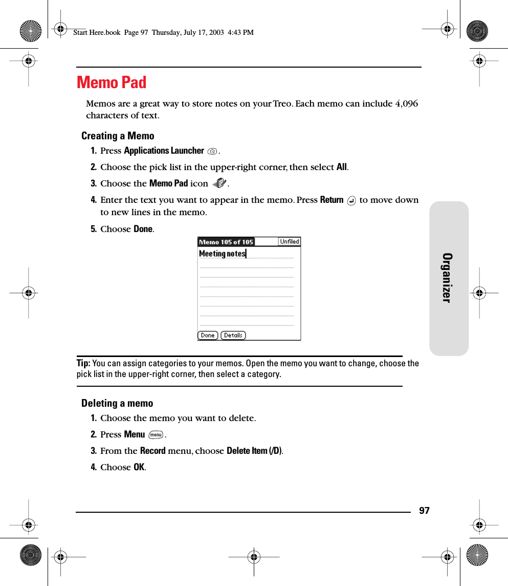 97OrganizerMemo PadMemos are a great way to store notes on your Treo. Each memo can include 4,096 characters of text. Creating a Memo1. Press Applications Launcher .2. Choose the pick list in the upper-right corner, then select All.3. Choose the Memo Pad icon  .4. Enter the text you want to appear in the memo. Press Return   to move down to new lines in the memo.5. Choose Done.Tip: You can assign categories to your memos. Open the memo you want to change, choose the pick list in the upper-right corner, then select a category.Deleting a memo1. Choose the memo you want to delete.2. Press Menu .3. From the Record menu, choose Delete Item (/D).4. Choose OK.Start Here.book  Page 97  Thursday, July 17, 2003  4:43 PM