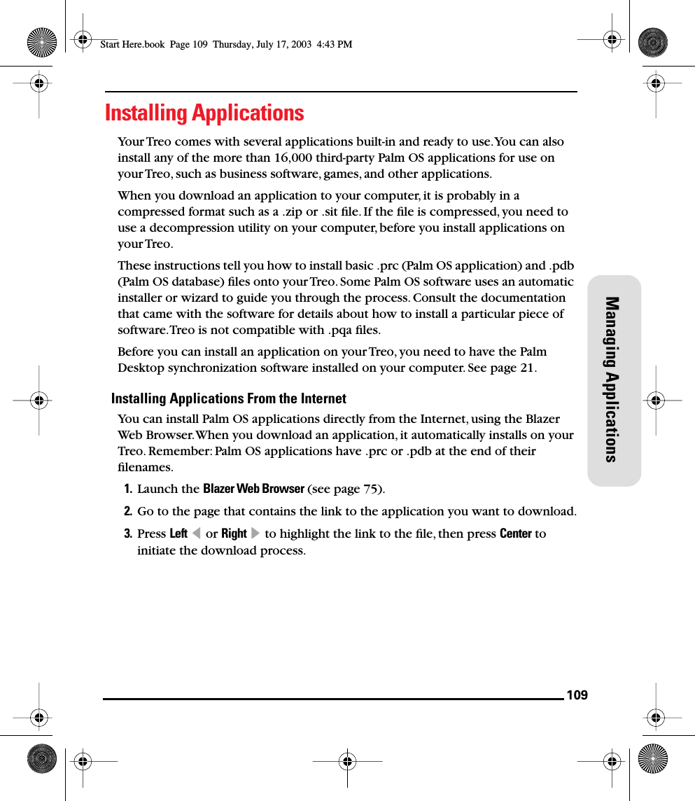 109Managing ApplicationsInstalling ApplicationsYour Treo comes with several applications built-in and ready to use. You can also install any of the more than 16,000 third-party Palm OS applications for use on your Treo, such as business software, games, and other applications. When you download an application to your computer, it is probably in a compressed format such as a .zip or .sit ﬁle. If the ﬁle is compressed, you need to use a decompression utility on your computer, before you install applications on your Treo. These instructions tell you how to install basic .prc (Palm OS application) and .pdb (Palm OS database) ﬁles onto your Treo. Some Palm OS software uses an automatic installer or wizard to guide you through the process. Consult the documentation that came with the software for details about how to install a particular piece of software. Treo is not compatible with .pqa ﬁles.Before you can install an application on your Treo, you need to have the Palm Desktop synchronization software installed on your computer. See page 21.Installing Applications From the InternetYou can install Palm OS applications directly from the Internet, using the Blazer Web Browser. When you download an application, it automatically installs on your Treo. Remember: Palm OS applications have .prc or .pdb at the end of their ﬁlenames.1. Launch the Blazer Web Browser (see page 75).2. Go to the page that contains the link to the application you want to download.3. Press Left  or Right   to highlight the link to the ﬁle, then press Center to initiate the download process.Start Here.book  Page 109  Thursday, July 17, 2003  4:43 PM